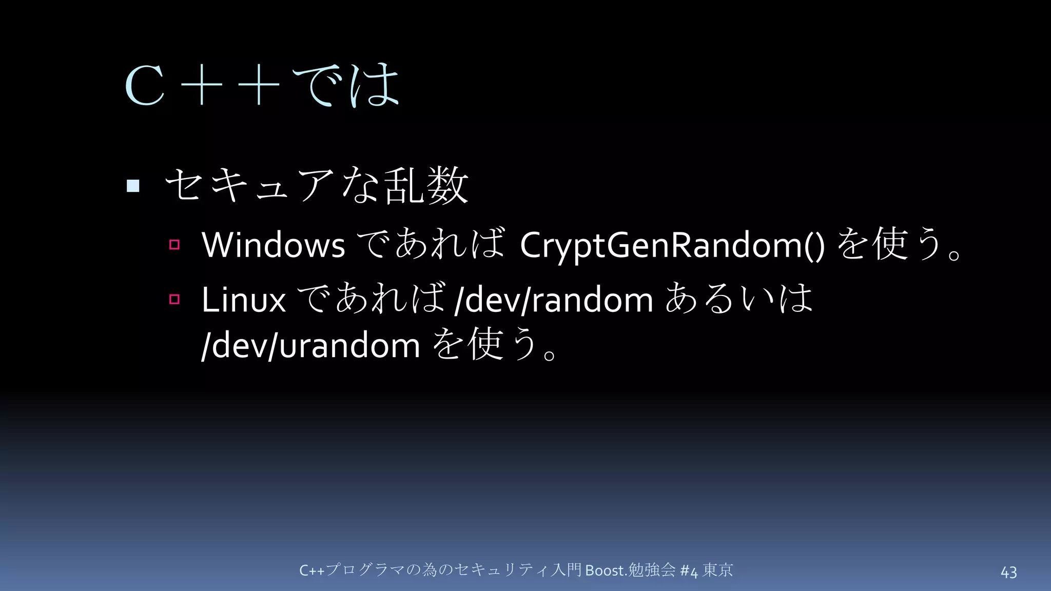 Ｃ＋＋ではセキュアな乱数Windows であれば  CryptGenRandom() を使う。Linux であれば /dev/random あるいは /dev/urandomを使う。C++プログラマの為のセキュリティ入門 Boost.勉強会 #4 東京43