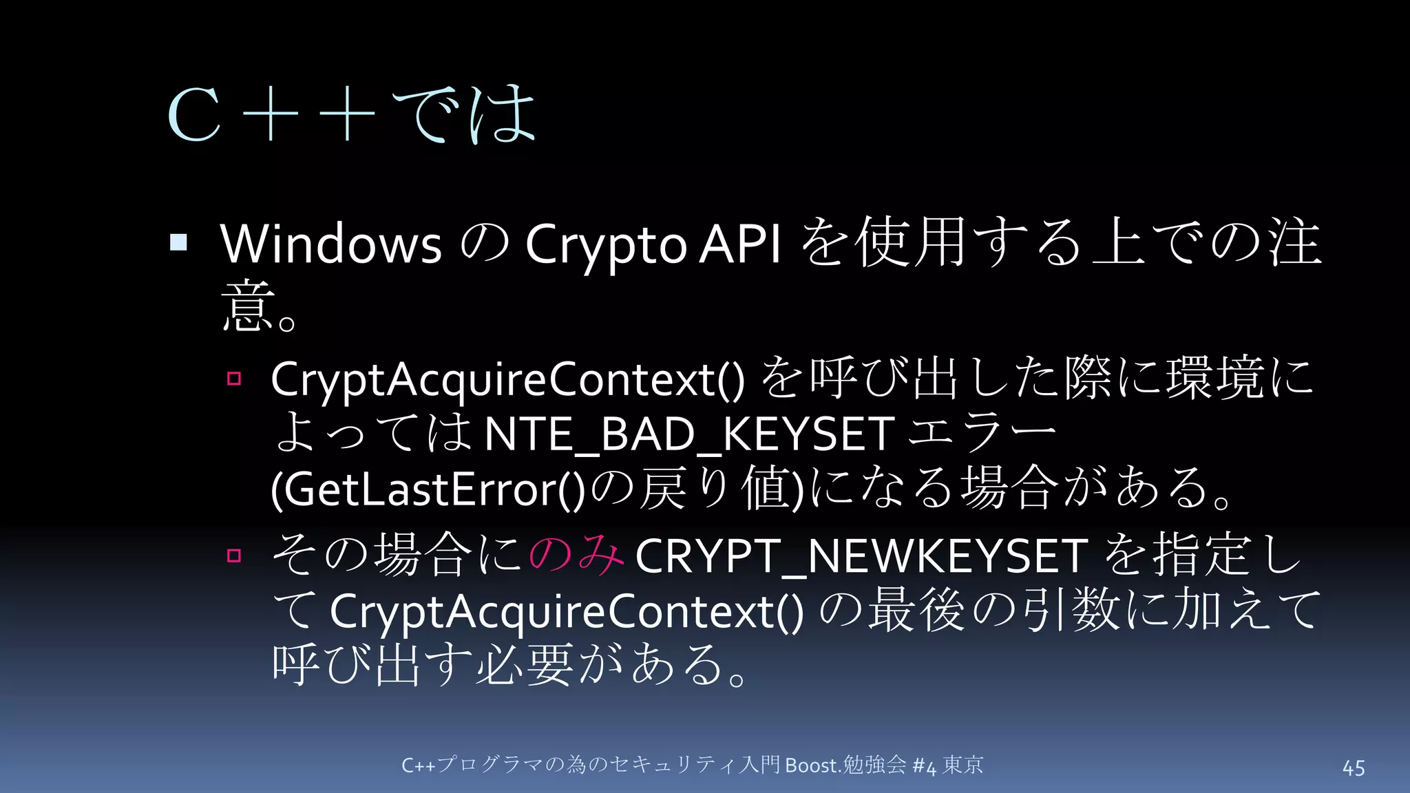 Ｃ＋＋ではWindows の Crypto API を使用する上での注意。CryptAcquireContext() を呼び出した際に環境によっては NTE_BAD_KEYSET エラー(GetLastError()の戻り値)になる場合がある。その場合にのみ CRYPT_NEWKEYSET を指定して CryptAcquireContext()の最後の引数に加えて呼び出す必要がある。C++プログラマの為のセキュリティ入門 Boost.勉強会 #4 東京45