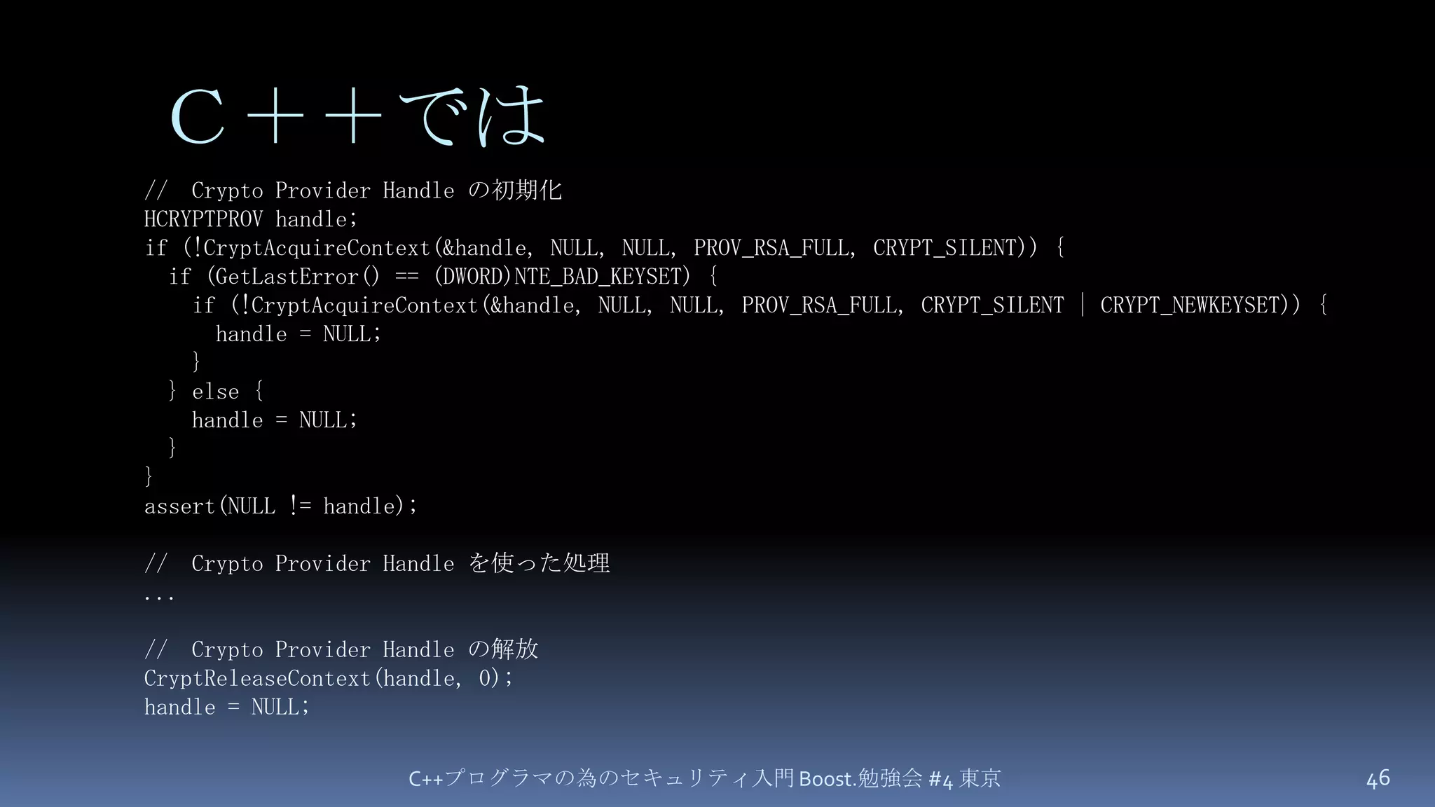 Ｃ＋＋ではC++プログラマの為のセキュリティ入門 Boost.勉強会 #4 東京46//  Crypto Provider Handle の初期化HCRYPTPROV handle;if (!CryptAcquireContext(&handle, NULL, NULL, PROV_RSA_FULL, CRYPT_SILENT)) {  if (GetLastError() == (DWORD)NTE_BAD_KEYSET) {    if (!CryptAcquireContext(&handle, NULL, NULL, PROV_RSA_FULL, CRYPT_SILENT | CRYPT_NEWKEYSET)) {      handle = NULL;    }  } else {    handle = NULL;  }}assert(NULL != handle);//  Crypto Provider Handle を使った処理...//  Crypto Provider Handle の解放CryptReleaseContext(handle, 0);handle = NULL;