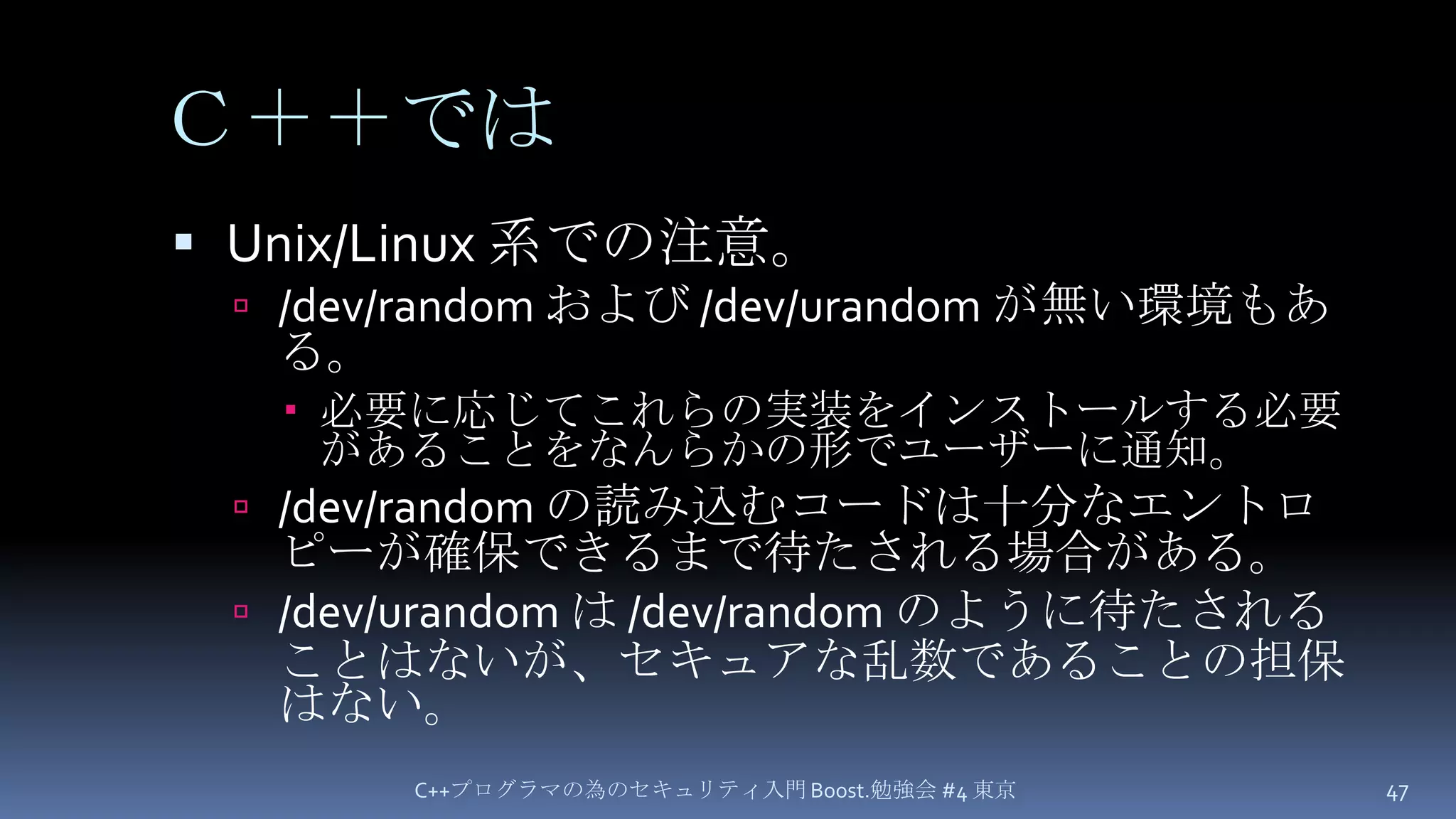 Ｃ＋＋ではUnix/Linux 系での注意。/dev/random および/dev/urandomが無い環境もある。必要に応じてこれらの実装をインストールする必要があることをなんらかの形でユーザーに通知。/dev/random の読み込むコードは十分なエントロピーが確保できるまで待たされる場合がある。/dev/urandomは /dev/random のように待たされることはないが、セキュアな乱数であることの担保はない。C++プログラマの為のセキュリティ入門 Boost.勉強会 #4 東京47