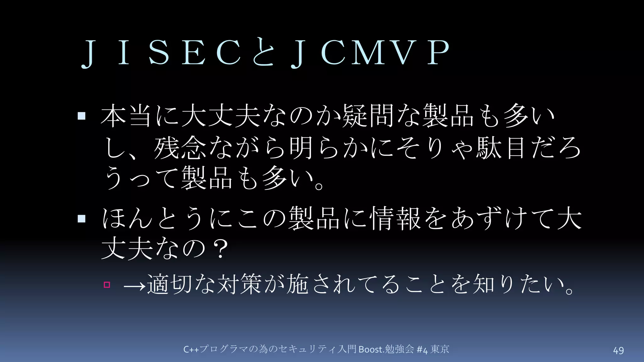 ＪＩＳＥＣとＪＣＭＶＰ本当に大丈夫なのか疑問な製品も多いし、残念ながら明らかにそりゃ駄目だろうって製品も多い。ほんとうにこの製品に情報をあずけて大丈夫なの？->適切な対策が施されてることを知りたい。C++プログラマの為のセキュリティ入門 Boost.勉強会 #4 東京49