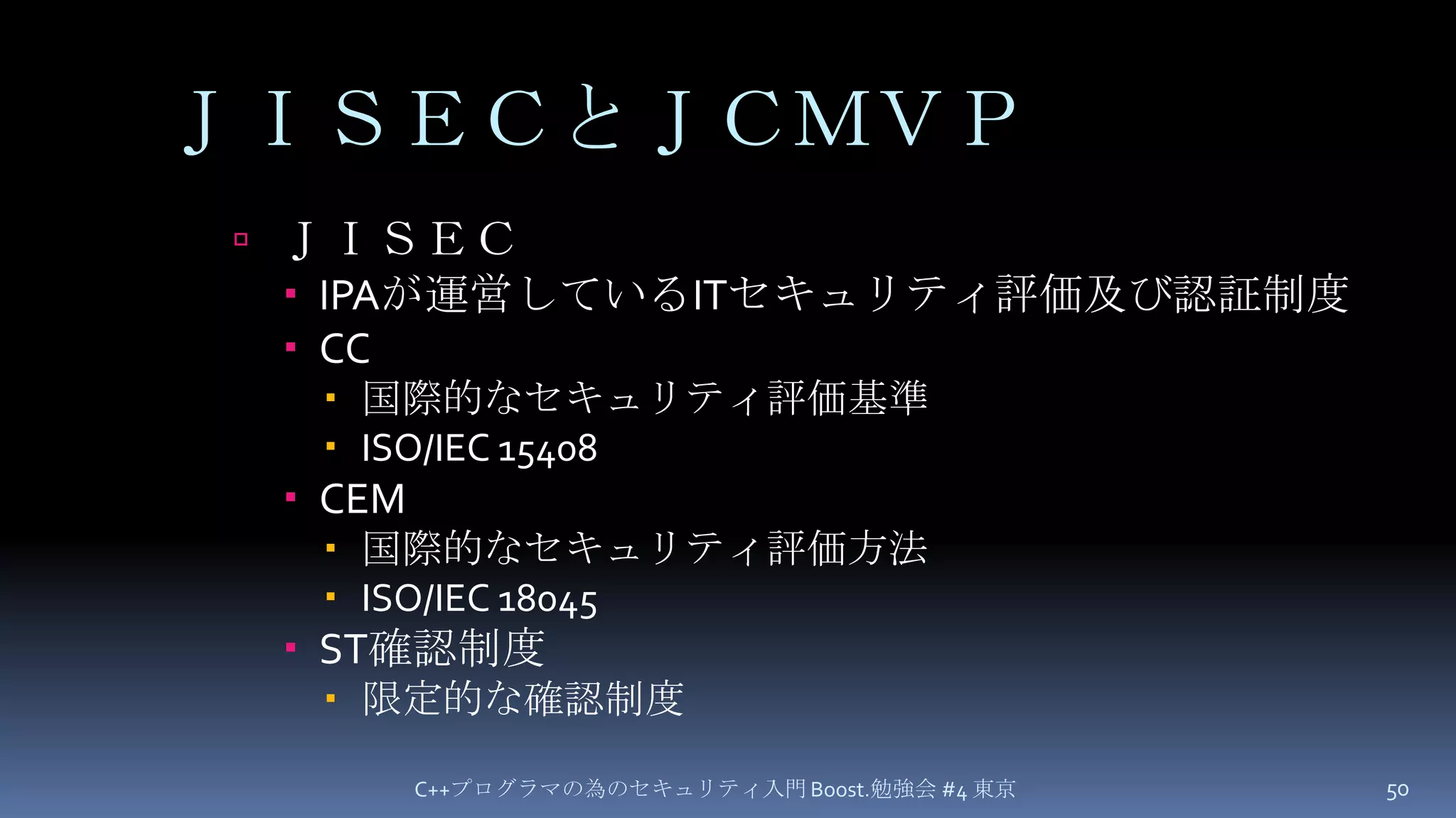 ＪＩＳＥＣとＪＣＭＶＰＪＩＳＥＣIPAが運営しているITセキュリティ評価及び認証制度CC国際的なセキュリティ評価基準ISO/IEC 15408CEM国際的なセキュリティ評価方法ISO/IEC 18045ST確認制度限定的な確認制度C++プログラマの為のセキュリティ入門 Boost.勉強会 #4 東京50
