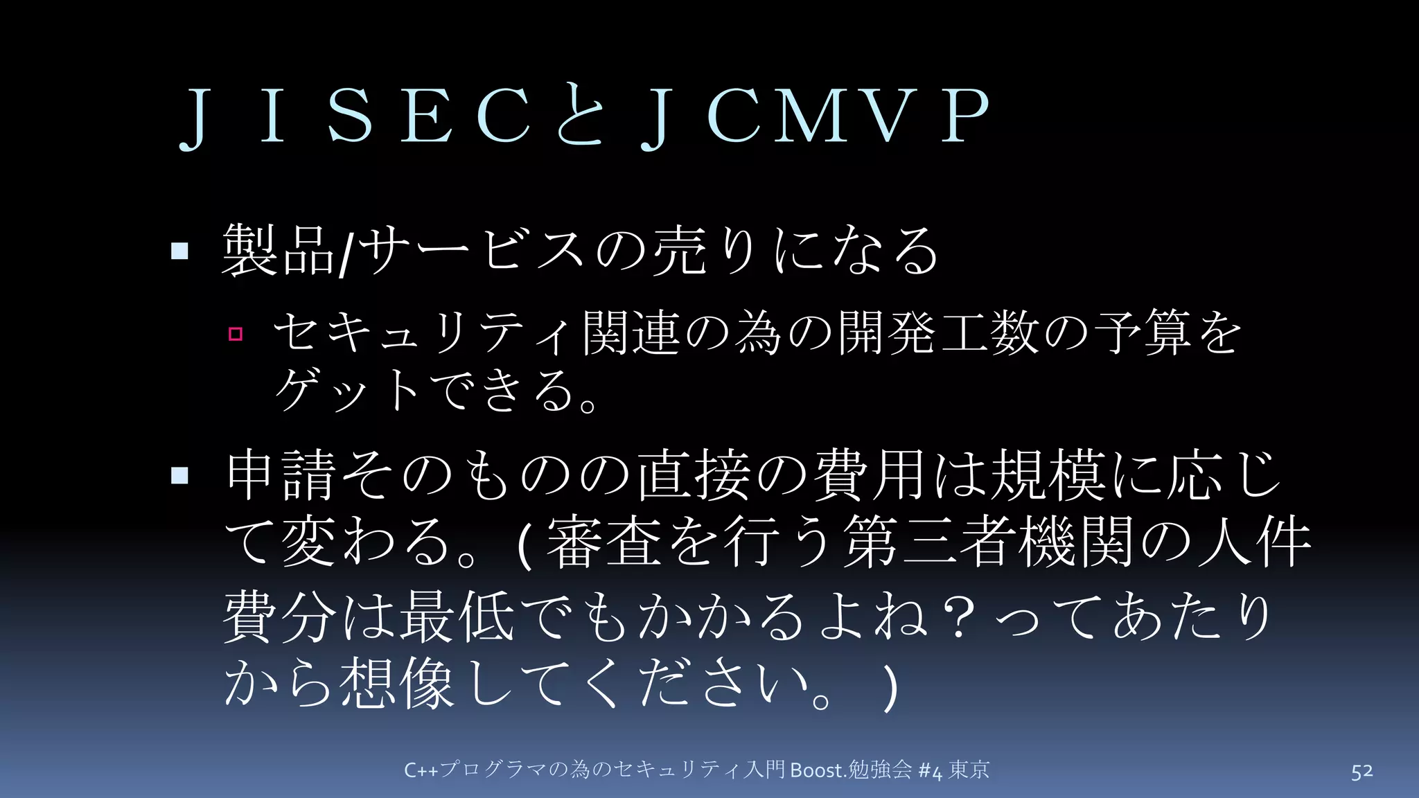 ＪＩＳＥＣとＪＣＭＶＰ製品/サービスの売りになるセキュリティ関連の為の開発工数の予算をゲットできる。申請そのものの直接の費用は規模に応じて変わる。( 審査を行う第三者機関の人件費分は最低でもかかるよね？ってあたりから想像してください。 )C++プログラマの為のセキュリティ入門 Boost.勉強会 #4 東京52
