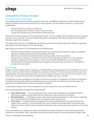 White Paper: Secure Browsing
Citrix.com | White Paper | Secure Browsing 10
Components of Secure Browser
Introduction to Secure Browsing
Citrix XenApp together with Citrix XenServer with Direct Inspect APIs, and Bitdefender Hypervisor Introspection (HVI) provide a
method of enhancing security without sacrificing the end-user experience. The Secure Browser solution is, in concept, fairly
straightforward:
- Centralize browser functionality in a XenApp site
- Run the XenApp servers on XenServer, which is secured using HVI
- Leverage HVI to provide security at the XenServer infrastructure level
There are three primary components of the Secure Browser solution. The first is XenApp, which centralizes the browser application
execution on one or more host. The second is Bitdefender Hypervisor Introspection (HVI), which leverages the third component –
Citrix Direct Inspect APIs in XenServer.
The novelty of the solution lies in the Bitdefender HVI technology, protecting the XenApp hosted browser. With HVI, organizations
gain insight into the security posture of the hosted browser.
When designing this solution, Citrix and Bitdefender set the following goals:
- Minimize the ability of attackers to leverage web browsers as an attack vector by isolating the browser as a published
application and applying security at the server publishing the browser
- Allow end-users to access Secure Browser without requiring an agent at the end-user system
- Run each end-user browser as a session for security and include configurable persistence for end-user experience
- Flexibility of applying the solution selectively—Internet versus Intranet, whitelisted URLs versus untrusted, etc.
- Take advantage of centralizing published browser by applying security layers and controls which are not available or
practical at end-user systems
Citrix XenApp
XenApp is an industry leading solution for application and desktop delivery. XenApp allows you to take an application from a local
machine, install it on another machine in the datacenter, and access it remotely. From the end user perspective, the experience is
indistinguishable from locally installed applications, and can be configured to access the local resources, such as printers or disk
drives. Access is seamless with icons that are integrated with each endpoint start menu or desktop.
Yet, applications accessed via XenApp are not actually running on the local system. The application user interface is presented on
the endpoint and dynamically updated, while keyboard presses and mouse clicks are transferred to the remote session. This
approach is also called application remoting or presentation virtualization.
A side benefit of XenApp to users is that the application can also be accessed from various non-Windows devices.
From a security perspective, this approach has several benefits.
• Secure Remote Access – You can provide simple, secure access to apps and desktops from anywhere. Instead of
extending your network using SSL VPN solution for remote access, only screenshots are transmitted.
• Data Centralization – 1 in 10 laptops are lost or stolen. Data accessed by the application is safely stored in a datacenter
and is never transferred to the endpoint. Even if an endpoint is stolen, the data is safe.
• Access Control – The system that hosts the application can have completely different access permissions than the
endpoint that is accessing it. This allows XenApp to be used as a highly-secured bridge between two networks with a
different trust levels. Instead of trying to secure every single device, you can focus your security solutions on a few access
locations.
Access control allows you to separate two networks with different trust levels. Historically, this meant delimiting an external
network from a local network. Today, organizations must realize the internal network must also be segmented. XenApp is often
 