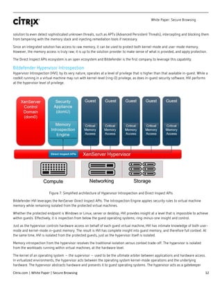 White Paper: Secure Browsing
Citrix.com | White Paper | Secure Browsing 12
solution to even detect sophisticated unknown threats, such as APTs (Advanced Persistent Threats), intercepting and blocking them
from tampering with the memory stack and injecting remediation tools if necessary.
Since an integrated solution has access to raw memory, it can be used to protect both kernel-mode and user-mode memory.
However, the memory access is truly raw; it is up to the solution provider to make sense of what is provided, and apply protection.
The Direct Inspect APIs ecosystem is an open ecosystem and Bitdefender is the first company to leverage this capability.
Bitdefender Hypervisor Introspection
Hypervisor Introspection (HVI), by its very nature, operates at a level of privilege that is higher than that available in-guest. While a
rootkit running in a virtual machine may run with kernel-level (ring-0) privilege, as does in-guest security software, HVI performs
at the hypervisor level of privilege.
Figure 7: Simplified architecture of Hypervisor Introspection and Direct Inspect APIs
Bitdefender HVI leverages the XenServer Direct Inspect APIs. The Introspection Engine applies security rules to virtual machine
memory while remaining isolated from the protected virtual machines.
Whether the protected endpoint is Windows or Linux, server or desktop, HVI provides insight at a level that is impossible to achieve
within guests. Effectively, it is inspection from below the guest operating systems; ring-minus-one insight and control.
Just as the hypervisor controls hardware access on behalf of each guest virtual machine, HVI has intimate knowledge of both user-
mode and kernel-mode in-guest memory. The result is HVI has complete insight into guest memory, and therefore full context. At
the same time, HVI is isolated from the protected guests, just as the hypervisor itself is isolated.
Memory introspection from the hypervisor resolves the traditional isolation versus context trade-off. The hypervisor is isolated
from the workloads running within virtual machines, at the hardware level.
The kernel of an operating system – the supervisor – used to be the ultimate arbiter between applications and hardware access.
In virtualized environments, the hypervisor acts between the operating system kernel-mode operations and the underlying
hardware. The hypervisor abstracts hardware and presents it to guest operating systems. The hypervisor acts as a gatekeeper
 