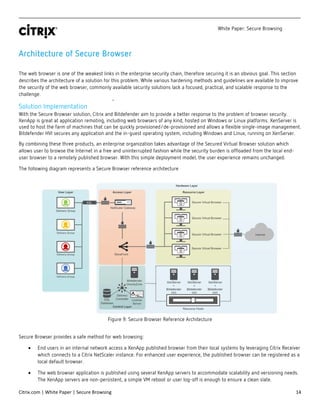 White Paper: Secure Browsing
Citrix.com | White Paper | Secure Browsing 14
Architecture of Secure Browser
The web browser is one of the weakest links in the enterprise security chain, therefore securing it is an obvious goal. This section
describes the architecture of a solution for this problem. While various hardening methods and guidelines are available to improve
the security of the web browser, commonly available security solutions lack a focused, practical, and scalable response to the
challenge.
Solution Implementation
With the Secure Browser solution, Citrix and Bitdefender aim to provide a better response to the problem of browser security.
XenApp is great at application remoting, including web browsers of any kind, hosted on Windows or Linux platforms. XenServer is
used to host the farm of machines that can be quickly provisioned/de-provisioned and allows a flexible single-image management.
Bitdefender HVI secures any application and the in-guest operating system, including Windows and Linux, running on XenServer.
By combining these three products, an enterprise organization takes advantage of the Secured Virtual Browser solution which
allows user to browse the Internet in a free and uninterrupted fashion while the security burden is offloaded from the local end-
user browser to a remotely published browser. With this simple deployment model, the user experience remains unchanged.
The following diagram represents a Secure Browser reference architecture
Figure 9: Secure Browser Reference Architecture
Secure Browser provides a safe method for web browsing:
• End users in an internal network access a XenApp published browser from their local systems by leveraging Citrix Receiver
which connects to a Citrix NetScaler instance. For enhanced user experience, the published browser can be registered as a
local default browser.
• The web browser application is published using several XenApp servers to accommodate scalability and versioning needs.
The XenApp servers are non-persistent, a simple VM reboot or user log-off is enough to ensure a clean slate.
 