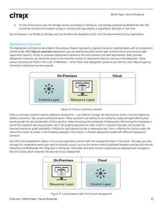 White Paper: Secure Browsing
Citrix.com | White Paper | Secure Browsing 15
• On the infrastructure side, the XenApp servers are hosted on XenServer, and thereby protected by Bitdefender HVI. HVI
constantly monitors the browser activity in memory and flags attacks or exploitation attempts in real-time.
Secure Browser is as flexible as XenApp, and can therefore be deployed as best suits the requirements of any organization.
Deployment Scenarios
The deployment architecture described in the previous chapter represents a typical enterprise implementation with all components
hosted locally. With fully on-premises deployment, you are maintaining both control layer (infrastructure) and resource layer
(application servers). A fully on-premises deployment scenario is the most common and well documented. Other possible
deployment scenarios can utilize the cloud to minimize the number of components that are running in the datacenter. These
various scenarios are listed in the order of likelihood – while these new deployment scenarios are still very new, they are gaining
momentum and becoming more popular.
Figure 10: Fully on-premises scenario
Fully on-premises solutions require additional components – you need to manage not only physical servers, but also hypervisor,
delivery controllers, SQL servers and license server. Many customers are looking for an enterprise-ready managed offering that
would provide the security benefits of Citrix solution, while minimizing the complexity of deployment. Minimizing the complexity is
one of the important security principles, but if not properly executed can often result in a solution that does not provide the
required enterprise-grade availability. Finding the right balance can be a challenging task. Citrix is offering this service under the
name Citrix Cloud. As shown in the following examples, Citrix Cloud is a flexible deployment model with different deployment
scenarios.
One Citrix Cloud deployment option is to run local application servers with the management layer in the cloud. This way, you only
manage the components where you need to maintain control, such as the servers hosting published browsers and security services
offered by the Bitdefender HVI integration in XenServer. The broker and other control components are deployed and managed in
the Citrix Cloud, which improves the security of your deployment.
Figure 11: Local browsers with Citrix Cloud management
 