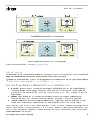 White Paper: Secure Browsing
Citrix.com | White Paper | Secure Browsing 17
Figure 14: Flexible deployment with local management
Figure 15: Flexible deployment with Citrix Cloud management
For more information about Citrix Cloud, visit www.citrix.com/cloud.
End User Experience
Over the past decade, web-based applications have become central to the daily end-user routine because the applications provide
flexible, scalable and agile end-user experience in terms of accessibility, availability and usability.
Any new security layer stacked on top of existing web-based application workflows should not alter the user experience and should
preserve the characteristics that contributed to the success of the application experience.
Secure Browser, through the design of its software components, respects the essential requirements:
• Accessibility. XenApp is designed to provide end-users access to published applications in a very simple and elegant
fashion. Citrix Receiver provides access to the published XenApp applications. The administrator can leverage Receiver,
either installed locally, or using the HTML 5 version, and customize end user accounts to use a published browser as the
default browser.
• Availability. Both dedicated and non-persistent workloads can be employed. Non-persistent workloads provide a
predictable system state upon reboot since any changes made when running are, by definition, not maintained.
• Usability. Bitdefender HVI is an infrastructure service which protects XenApp servers. While HVI protects the end-user’s
browser, it does so by monitoring the XenApp server, and does not require a footprint within end-user systems.
In a practical example, we’re considering an on-premises deployment scenario in which the system administrator configures Secure
Browser to provide a published default browser for end-users by customizing the local file type associations enforced using Group
Policies, and direct Internet access from the local systems is restricted. In this scenario, Secure Browser becomes the default local
browser. The workflow of this scenario is:
 