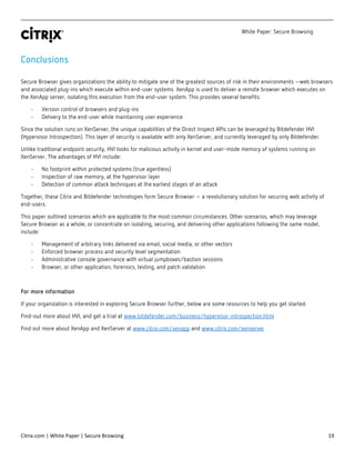 White Paper: Secure Browsing
Citrix.com | White Paper | Secure Browsing 19
Conclusions
Secure Browser gives organizations the ability to mitigate one of the greatest sources of risk in their environments –web browsers
and associated plug-ins which execute within end-user systems. XenApp is used to deliver a remote browser which executes on
the XenApp server, isolating this execution from the end-user system. This provides several benefits:
- Version control of browsers and plug-ins
- Delivery to the end-user while maintaining user experience
Since the solution runs on XenServer, the unique capabilities of the Direct Inspect APIs can be leveraged by Bitdefender HVI
(Hypervisor Introspection). This layer of security is available with only XenServer, and currently leveraged by only Bitdefender.
Unlike traditional endpoint security, HVI looks for malicious activity in kernel and user-mode memory of systems running on
XenServer. The advantages of HVI include:
- No footprint within protected systems (true agentless)
- Inspection of raw memory, at the hypervisor layer
- Detection of common attack techniques at the earliest stages of an attack
Together, these Citrix and Bitdefender technologies form Secure Browser – a revolutionary solution for securing web activity of
end-users.
This paper outlined scenarios which are applicable to the most common circumstances. Other scenarios, which may leverage
Secure Browser as a whole, or concentrate on isolating, securing, and delivering other applications following the same model,
include:
- Management of arbitrary links delivered via email, social media, or other vectors
- Enforced browser process and security level segmentation
- Administrative console governance with virtual jumpboxes/bastion sessions
- Browser, or other application, forensics, testing, and patch validation
For more information
If your organization is interested in exploring Secure Browser further, below are some resources to help you get started.
Find-out more about HVI, and get a trial at www.bitdefender.com/business/hypervisor-introspection.html
Find out more about XenApp and XenServer at www.citrix.com/xenapp and www.citrix.com/xenserver
 