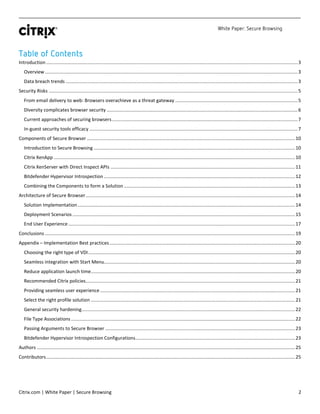 White Paper: Secure Browsing
Citrix.com | White Paper | Secure Browsing 2
Table of Contents
Introduction...............................................................................................................................................................................................3
Overview................................................................................................................................................................................................3
Data breach trends ................................................................................................................................................................................3
Security Risks .............................................................................................................................................................................................5
From email delivery to web: Browsers overachieve as a threat gateway .............................................................................................5
Diversity complicates browser security .................................................................................................................................................6
Current approaches of securing browsers.............................................................................................................................................7
In-guest security tools efficacy ..............................................................................................................................................................7
Components of Secure Browser ..............................................................................................................................................................10
Introduction to Secure Browsing .........................................................................................................................................................10
Citrix XenApp .......................................................................................................................................................................................10
Citrix XenServer with Direct Inspect APIs ............................................................................................................................................11
Bitdefender Hypervisor Introspection .................................................................................................................................................12
Combining the Components to form a Solution ..................................................................................................................................13
Architecture of Secure Browser...............................................................................................................................................................14
Solution Implementation.....................................................................................................................................................................14
Deployment Scenarios .........................................................................................................................................................................15
End User Experience ............................................................................................................................................................................17
Conclusions ..............................................................................................................................................................................................19
Appendix – Implementation Best practices.............................................................................................................................................20
Choosing the right type of VDI.............................................................................................................................................................20
Seamless integration with Start Menu.................................................................................................................................................20
Reduce application launch time...........................................................................................................................................................20
Recommended Citrix policies...............................................................................................................................................................21
Providing seamless user experience ....................................................................................................................................................21
Select the right profile solution ...........................................................................................................................................................21
General security hardening..................................................................................................................................................................22
File Type Associations ..........................................................................................................................................................................22
Passing Arguments to Secure Browser ................................................................................................................................................23
Bitdefender Hypervisor Introspection Configurations.........................................................................................................................23
Authors ....................................................................................................................................................................................................25
Contributors.............................................................................................................................................................................................25
 