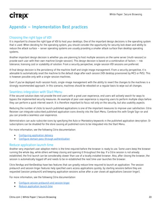 White Paper: Secure Browsing
Citrix.com | White Paper | Secure Browsing 20
Appendix – Implementation Best practices
Choosing the right type of VDI
It is important to choose the right type of VDI to host your desktops. One of the important design decisions is the operating system
that is used. When deciding for the operating system, you should consider the opportunity for security lock down and ability to
reduce the attack surface – server operating systems are usually providing a smaller attack surface than desktop operating
systems.
Another important design decision is whether you are planning to host multiple sessions on the same server (multi-session) or
provide each user with their own machine (single-session). This design decision is based on a combination of factors – risk
tolerance, licensing cost or scalability of solution. From a security perspective, single-session VDI sessions are preferred.
A final design decision is the persistency of the machine itself and single image management. From a security perspective, it is
advisable to automatically reset the machine to the default stage after each session (VDI desktop provisioned by MCS or PVS). This
is however possible only with a single-session machines.
Even if you’ve deployed multi-session hosts, single-image management with the ability to revert the changes to the machines is a
strongly recommended approach. In this scenario, machines should be rebooted on a regular basis to wipe out all changes.
Seamless integration with Start Menu
If the secured solution does not provide the end users with a great user experience, end users will actively search for ways to
bypass the implemented security measures. An example of poor user experience is requiring users to perform multiple steps before
they can perform a quick internet search. It is therefore important to focus not only on the security, but also usability aspects.
Reducing the number of clicks to launch published applications is one of the important measures to improve user satisfaction. Citrix
Receiver can integrate subscribed published application icons directly into the Start Menu. Combine this with Single Sign-on and
you can provide a seamless user experience.
Administrators can auto-subscribe icons by specifying the Auto or Mandatory keywords in the published application description. Or
subscriptions can be disabled for the store causing all published icons to be integrated into the Start Menu.
For more information, see the following Citrix documentation:
• Configuring application delivery
• Configure domain pass-through authentication
Reduce application launch time
Another very important user adoption metric is the time required before the browser is ready to use. Some users keep the browser
running the whole day, while others will keep closing and opening it throughout the day. If a Citrix session is not already
established, the first launch can be considerably slower than use of a locally installed browser. Also, after closing the browser, the
session is automatically logged off and needs to be re-established the next time user launches the browser.
Citrix XenApp and XenDesktop have two features that can greatly reduce time required to launch an application. The session
prelaunch and session linger features help specified users access applications quickly, by starting sessions before they are
requested (session prelaunch) and keeping application sessions active after a user closes all applications (session linger).
For more information, see the following Citrix documentation:
• Configure session prelaunch and session linger
• Reduce application launch time
 
