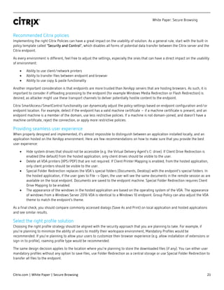 White Paper: Secure Browsing
Citrix.com | White Paper | Secure Browsing 21
Recommended Citrix policies
Implementing the right Citrix Policies can have a great impact on the usability of solution. As a general rule, start with the built-in
policy template called “Security and Control”, which disables all forms of potential data transfer between the Citrix server and the
Citrix endpoint.
As every environment is different, feel free to adjust the settings, especially the ones that can have a direct impact on the usability
of environment:
• Ability to use client/network printers
• Ability to transfer files between endpoint and browser
• Ability to use copy & paste functionality
Another important consideration is that endpoints are more trusted than XenApp servers that are hosting browsers. As such, it is
important to consider if offloading processing to the endpoint (for example Windows Media Redirection or Flash Redirection) is
desired, as attacker might use these transport channels to deliver potentially hostile content to the endpoint.
Citrix SmartAccess/SmartControl functionality can dynamically adjust the policy settings based on endpoint configuration and/or
endpoint location. For example, detect if the endpoint has a valid machine certificate – if a machine certificate is present, and an
endpoint machine is a member of the domain, use less restrictive policies. If a machine is not domain-joined, and doesn’t have a
machine certificate, reject the connection, or apply more restrictive policies.
Providing seamless user experience
When properly designed and implemented, it’s almost impossible to distinguish between an application installed locally, and an
application hosted on the XenApp environment. Here are few recommendations on how to make sure that you provide the best
user experience:
• Hide system drives that should not be accessible (e.g. the Virtual Delivery Agent’s C: drive). If Client Drive Redirection is
enabled (the default) from the hosted application, only client drives should be visible to the user.
• Delete all VDA printers (XPS/PDF) that are not required. If Client Printer Mapping is enabled, from the hosted application,
only client printers should be visible to the user.
• Special Folder Redirection replaces the VDA's special folders (Documents, Desktop) with the endpoint’s special folders. In
the hosted application, if the user goes to File -> Open, the user will see the same documents in the remote session as are
available on the local endpoint. Documents are saved to the endpoint machine. Special Folder Redirection requires Client
Drive Mapping to be enabled.
• The appearance of the windows in the hosted application are based on the operating system of the VDA. The appearance
of windows from a Windows Server 2016 VDA is identical to a Windows 10 endpoint. Group Policy can also adjust the VDA
theme to match the endpoint’s theme.
As a final check, you should compare commonly accessed dialogs (Save As and Print) on local application and hosted applications
and see similar results.
Select the right profile solution
Choosing the right profile strategy should be aligned with the security approach that you are planning to take. For example, if
you’re planning to minimize the ability of users to modify their workspace environment, Mandatory Profiles would be
recommended. If you’re planning to allow your users to customize their browser experience (e.g. allow installation of extensions or
sign-in to profile), roaming profile type would be recommended.
The same design decision applies to the location where you’re planning to store the downloaded files (if any). You can either user
mandatory profiles without any option to save files, use Folder Redirection as a central storage or use Special Folder Redirection to
transfer all files to the endpoint.
 