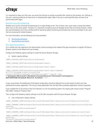 White Paper: Secure Browsing
Citrix.com | White Paper | Secure Browsing 22
It is important to make sure that users can access the internet as quickly as possible after clicking on the browser icon. Settings in
the user’s roaming profile do not have to be re-initialized after logon. Data in the user’s roaming profile does not have to be
synchronized after logon.
General security hardening
Multiple users can be connected simultaneously to a single XenApp server. One of those users could make a change that affects
other users on the same system. Therefore it is important to properly secure all XenApp servers that are hosting browsers. Follow
the recommendations from Citrix and Microsoft for operating system hardening and provide only minimum privileges to the users
that are accessing the hosted browsers.
For more information, see the following Citrix documentation:
• Security documentation
• Security Resources Library
File Type Associations
For a smooth end user experience, the administrator should reconfigure the endpoint file type associations to register the Secure
Browser solution as the default end user browser.
Configure the following registry settings to create the Secure Browser file type:
• System registry settings:
[HKEY_CLASSES_ROOTSecureVirtualBrowser]
[HKEY_CLASSES_ROOTSecureVirtualBrowsershell]
[HKEY_CLASSES_ROOTSecureVirtualBrowsershellopen]
[HKEY_CLASSES_ROOTSecureVirtualBrowsershellopencommand]
@=""C:Program FilesCitrixICA
ClientSelfServicePluginSelfService.exe" -launch -reg
"SoftwareMicrosoftWindowsCurrentVersionUninstallstoreservi-
ee876895@@XA-BrowserR.Mozilla Firefox" %1"
In your environment, the bolded part of the above configuration should be obtained from a test system to which you have
published the browser application. The string is easily obtainable from the Start Menu published application shortcut properties.
If you installed the 32-bit version of the Citrix Receiver on a 64-bit operating system, the registry path should contain “Program
Files (x86)” instead of “Program Files.”
Then configure the following registry settings to set the URL association with the Secure Browser file type:
• User configuration registry settings:
[HKEY_CURRENT_USERSoftwareMicrosoftWindowsShellAssociationsUrlAssociationshttp]
[HKEY_CURRENT_USERSoftwareMicrosoftWindowsShellAssociationsUrlAssociationshttpUse
rChoice]
"Progid"="SecureVirtualBrowser"
[HKEY_CURRENT_USERSoftwareMicrosoftWindowsShellAssociationsUrlAssociationshttps]
[HKEY_CURRENT_USERSoftwareMicrosoftWindowsShellAssociationsUrlAssociationshttpsUs
erChoice]
"Progid"="SecureVirtualBrowser"
 