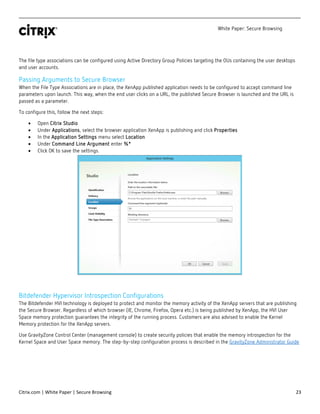 White Paper: Secure Browsing
Citrix.com | White Paper | Secure Browsing 23
The file type associations can be configured using Active Directory Group Policies targeting the OUs containing the user desktops
and user accounts.
Passing Arguments to Secure Browser
When the File Type Associations are in place, the XenApp published application needs to be configured to accept command line
parameters upon launch. This way, when the end user clicks on a URL, the published Secure Browser is launched and the URL is
passed as a parameter.
To configure this, follow the next steps:
• Open Citrix Studio
• Under Applications, select the browser application XenApp is publishing and click Properties
• In the Application Settings menu select Location
• Under Command Line Argument enter %*
• Click OK to save the settings.
Bitdefender Hypervisor Introspection Configurations
The Bitdefender HVI technology is deployed to protect and monitor the memory activity of the XenApp servers that are publishing
the Secure Browser. Regardless of which browser (IE, Chrome, Firefox, Opera etc.) is being published by XenApp, the HVI User
Space memory protection guarantees the integrity of the running process. Customers are also advised to enable the Kernel
Memory protection for the XenApp servers.
Use GravityZone Control Center (management console) to create security policies that enable the memory introspection for the
Kernel Space and User Space memory. The step-by-step configuration process is described in the GravityZone Administrator Guide
 