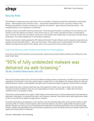 White Paper: Secure Browsing
Citrix.com | White Paper | Secure Browsing 5
Security Risks
The challenges in browser security are well-known. End-user education is important, yet given the sophistication of web-based
attacks – demonstrated by their continued success – we know even sophisticated end-users may click on malicious links.
Managing vulnerabilities in browsers and plug-ins is important, but we know – again, because of continued success – that
managing browsers across organizations is problematic.
By design, browsers are excellent at parsing myriad inputs. The primary goal of browsers is providing a rich user experience, and
browsers do this well. Beyond core browsers, many common plug-ins, such as Flash, Silverlight and others, are demanded by
users. The result is diverse end-user systems running one or more browsers with multiple plug-ins spanning innumerable version
combinations. This creates headaches for IT security teams everywhere.
Browsers have become a leading gateway for APTs (Advanced Persistent Threats). Attackers seek to compromise organizations by
targeting the most vulnerable systems – often, end-user systems. These targets serve as initial footholds from which motivated
attackers will diligently mine data to further attacks, and/or use as jump-points to more sensitive systems.
From email delivery to web: Browsers overachieve as a threat gateway
As far back as 2013, threat researchers and security vendors noticed primary malware delivery methods were shifting from email-
based to web-based.
“90% of fully undetected malware was
delivered via web-browsing.”
Palo Alto, “The Modern Malware Review”, March 2013
There are two primary reasons for this shift: the time difference between delivery and execution, and differing end-user experience
expectations. From the point in time that a specific exploit is created, there is a race between anti-malware vendors to create and
distribute detection routines, and the attacker enticing the victim to execute the exploit, by opening a malicious PDF, for example.
When delivered by email, a malicious attachment may not be opened for minutes, hours, days or longer. This time interval
increases the chances of detection. Also, end-users accept delays of minutes in email delivery – indeed, when the email is
unsolicited, there is no perception of delay.
These factors provide valuable time to apply in-depth analysis of email attachments, including sandboxing techniques whereby an
attachment is detonated in a controlled environment, and its behavior monitored. These factors lead to wider opportunities, based
on time, for security tools to update and apply rigorous inspection.
Conversely, web browsing user experience is time-sensitive. Users do not tolerate delays when accessing online content or while
consuming a PDF, for instance. Since the exploit is often hosted, the attacker is also able to rapidly modify the exploit to evade
detection. Attackers can even go so far as to automate these modifications. By hosting exploits which are to be executed by web
browsers, attackers take advantage of the very short time-to-delivery versus time-to-execute interval, and maintain control of the
exploit until moments before it is delivered.
 