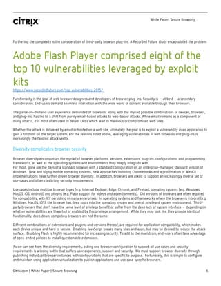 White Paper: Secure Browsing
Citrix.com | White Paper | Secure Browsing 6
Furthering the complexity is the consideration of third-party browser plug-ins. A Recorded Future study encapsulated the problem:
Adobe Flash Player comprised eight of the
top 10 vulnerabilities leveraged by exploit
kits
https://www.recordedfuture.com/top-vulnerabilities-2015/
Functionality is the goal of web browser designers and developers of browser plug-ins. Security is – at best – a secondary
consideration. End-users demand seamless interaction with the wide world of content available through their browsers.
The parse-on-demand user experience demanded of browsers, along with the myriad possible combinations of devices, browsers,
and plug-ins, has led to a shift from purely email-based attacks to web-based attacks. While email remains as a component of
many attacks, it is most often used to deliver URLs which lead to malicious or compromised web sites.
Whether the attack is delivered by email or hosted on a web site, ultimately the goal is to exploit a vulnerability in an application to
gain a foothold on the target system. For the reasons listed above, leveraging vulnerabilities in web browsers and plug-ins is
increasingly the favored attack vector.
Diversity complicates browser security
Browser diversity encompasses the myriad of browser platforms, versions, extensions, plug-ins, configurations, and programming
frameworks, as well as the operating systems and environments they deeply integrate with.
For most, gone are the days of a standard browser with a standard configuration on an enterprise-managed standard version of
Windows. New and highly mobile operating systems, new approaches including Chromebooks and a proliferation of WebKit
implementations have further driven browser diversity. In addition, browsers are asked to support an increasingly diverse set of
use-cases and often conflicting security requirements.
Use cases include multiple browser types (e.g. Internet Explorer, Edge, Chrome, and Firefox), operating systems (e.g. Windows,
MacOS, iOS, Android) and plugins (e.g. Flash support for videos and advertisements). Old versions of browsers are often required
for compatibility, with IE7 persisting in many enterprises. In operating systems and frameworks where the browser is integral (e.g.
Windows, MacOS, iOS), the browser has deep roots into the operating system and overall privileged system environment. Third-
party browsers that don’t have the same level of privilege benefit or suffer from the deep lack of system interface – depending on
whether vulnerabilities are thwarted or enabled by this privilege arrangement. While they may look like they provide identical
functionality, deep down, competing browsers are not the same.
Different combinations of extensions and plugins, and versions thereof, are required for application compatibility, which makes
each device unique and hard to secure. Disabling JavaScript breaks many sites and apps, but may be desired to reduce the attack
surface. Disabling Flash is highly recommended for increasing security. To add to the maelstrom, end-users often take advantage
of open-ended policies to install questionable extensions.
As we can see from the diversity requirements, asking one browser configuration to support all use cases and security
requirements is a losing battle that suffers user experience, support and security. We must support browser diversity through
publishing individual browser instances with configurations that are specific to purpose. Fortunately, this is simple to configure
and maintain using application virtualization to publish applications and use case-specific browsers.
 
