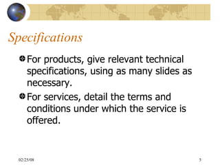 Specifications For products, give relevant technical specifications, using as many slides as necessary. For services, detail the terms and conditions under which the service is offered. 