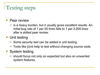 Testing steps Peer review is a heavy burden, but it usually gives excellent results. An initial bug rate of 1 per 55 lines falls to 1 per 2,000 lines after a skilled peer review. Unit testing Some security test can be added in unit testing. Tools like jUnit help to test without changing source code. System testing should focus not only on expected but also on unwanted system features. 