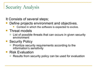 Security Analysis It Consists of several steps; Define projects environment and objectives. Context in which the software is expected to evolve. Threat models List of possible threats that can occurs in given security environment Security Policy Prioritize security requirements according to the information’s sensitivity Risk Evaluation Results from security policy can be used for evaluation 