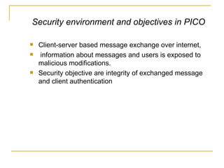 Client-server based message exchange over internet,  information about messages and users is exposed to malicious modifications.  Security objective are integrity of exchanged message and client authentication Security environment and objectives in PICO 