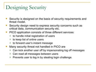 Designing Security Security is designed on the basis of security requirements and threat model. Security design need to express security concerns such as critical data, communication security etc. PICO application consists of three different services: to handle initial registration of users to keep list of online users to forward user’s instant message Many security threat not handled in PICO are Can kick another user off by impersonating log off messages Can read all messages between users Prevents user to log in by stealing login challenge. 
