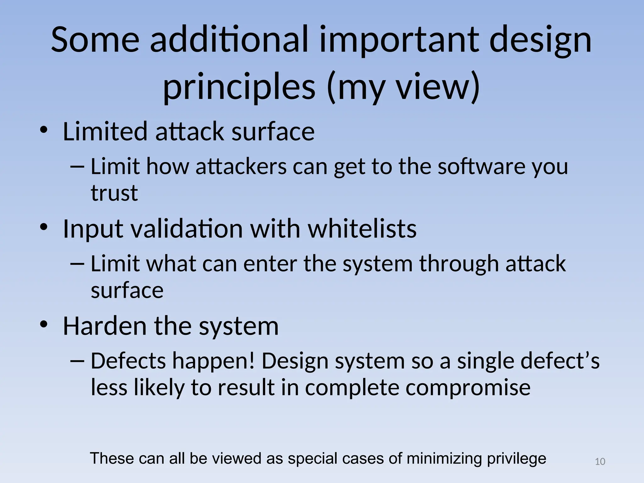 Some additional important design
principles (my view)
• Limited attack surface
– Limit how attackers can get to the software you
trust
• Input validation with whitelists
– Limit what can enter the system through attack
surface
• Harden the system
– Defects happen! Design system so a single defect’s
less likely to result in complete compromise
10
These can all be viewed as special cases of minimizing privilege
 
