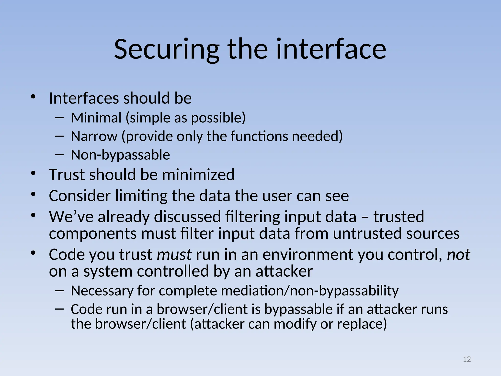 Securing the interface
• Interfaces should be
– Minimal (simple as possible)
– Narrow (provide only the functions needed)
– Non-bypassable
• Trust should be minimized
• Consider limiting the data the user can see
• We’ve already discussed filtering input data – trusted
components must filter input data from untrusted sources
• Code you trust must run in an environment you control, not
on a system controlled by an attacker
– Necessary for complete mediation/non-bypassability
– Code run in a browser/client is bypassable if an attacker runs
the browser/client (attacker can modify or replace)
12
 