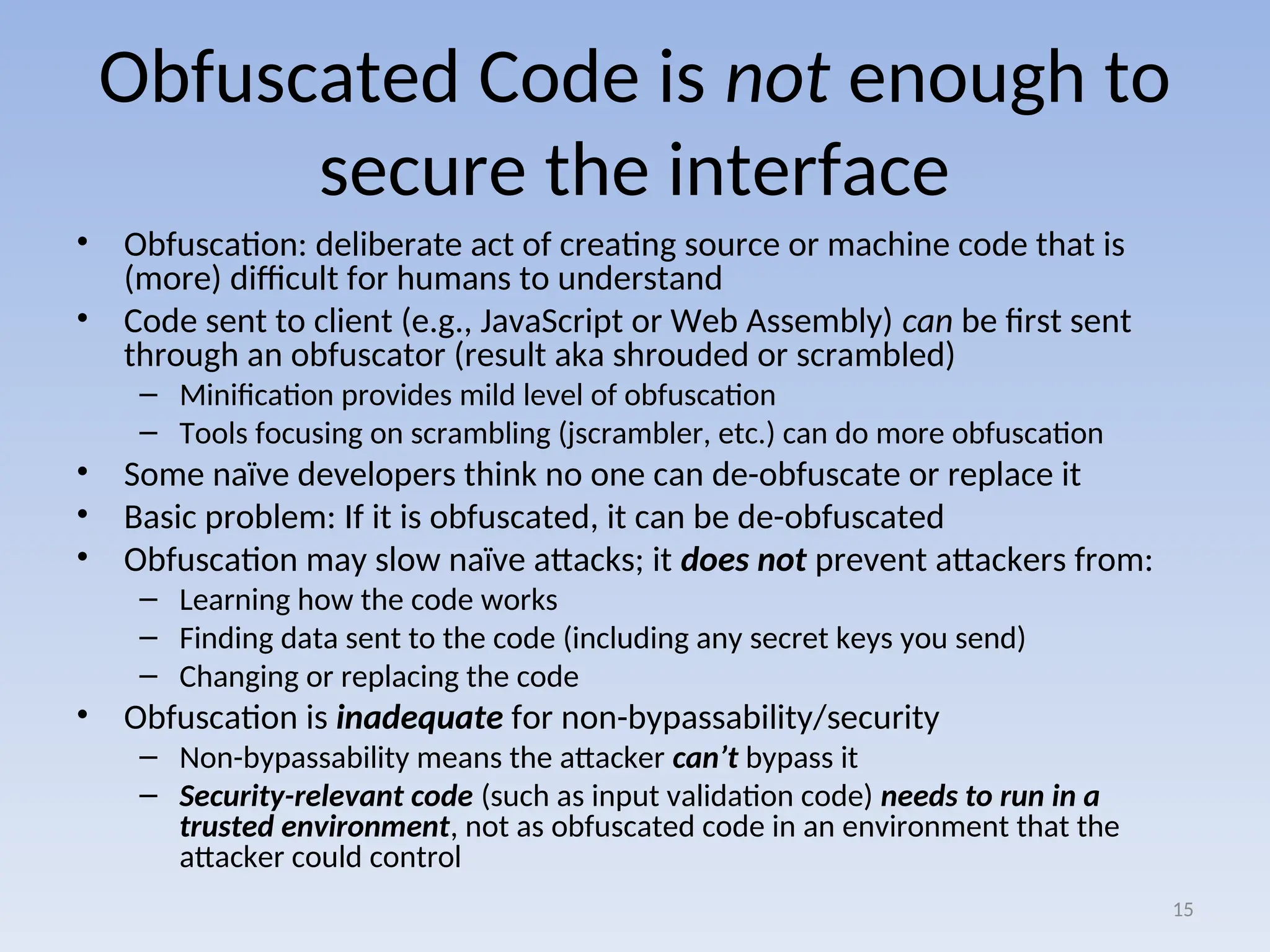 Obfuscated Code is not enough to
secure the interface
• Obfuscation: deliberate act of creating source or machine code that is
(more) difficult for humans to understand
• Code sent to client (e.g., JavaScript or Web Assembly) can be first sent
through an obfuscator (result aka shrouded or scrambled)
– Minification provides mild level of obfuscation
– Tools focusing on scrambling (jscrambler, etc.) can do more obfuscation
• Some naïve developers think no one can de-obfuscate or replace it
• Basic problem: If it is obfuscated, it can be de-obfuscated
• Obfuscation may slow naïve attacks; it does not prevent attackers from:
– Learning how the code works
– Finding data sent to the code (including any secret keys you send)
– Changing or replacing the code
• Obfuscation is inadequate for non-bypassability/security
– Non-bypassability means the attacker can’t bypass it
– Security-relevant code (such as input validation code) needs to run in a
trusted environment, not as obfuscated code in an environment that the
attacker could control
15
 