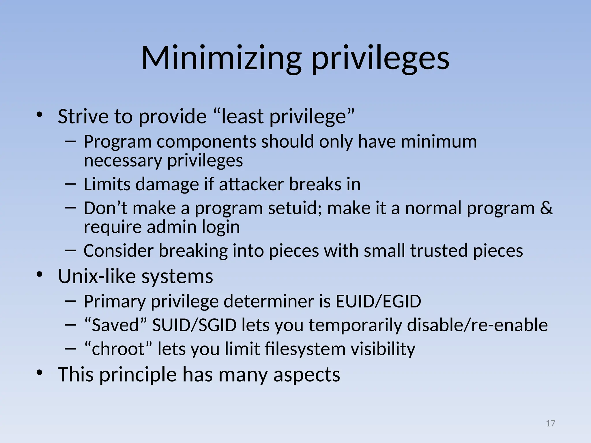 Minimizing privileges
• Strive to provide “least privilege”
– Program components should only have minimum
necessary privileges
– Limits damage if attacker breaks in
– Don’t make a program setuid; make it a normal program &
require admin login
– Consider breaking into pieces with small trusted pieces
• Unix-like systems
– Primary privilege determiner is EUID/EGID
– “Saved” SUID/SGID lets you temporarily disable/re-enable
– “chroot” lets you limit filesystem visibility
• This principle has many aspects
17
 