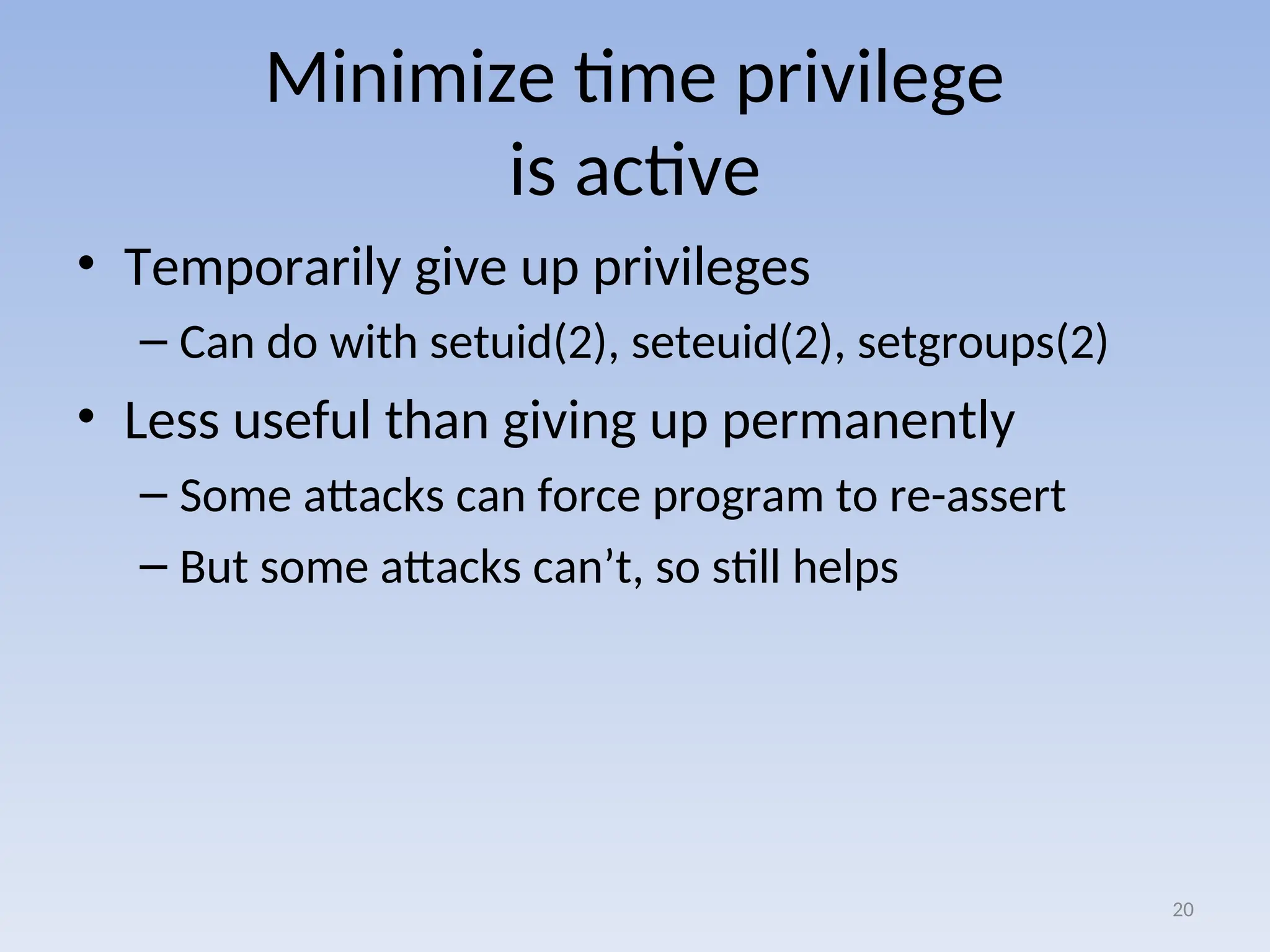 Minimize time privilege
is active
• Temporarily give up privileges
– Can do with setuid(2), seteuid(2), setgroups(2)
• Less useful than giving up permanently
– Some attacks can force program to re-assert
– But some attacks can’t, so still helps
20
 