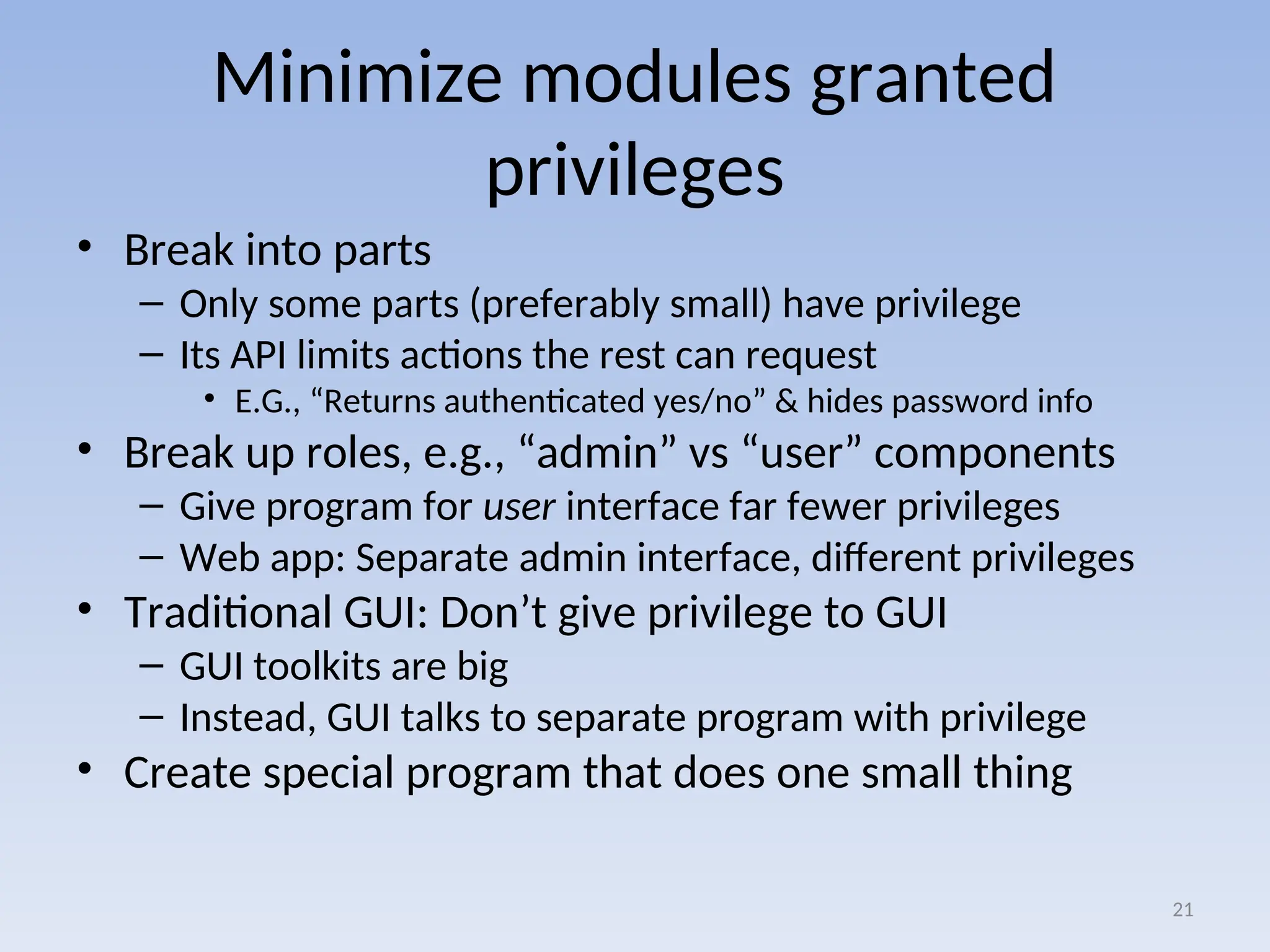 Minimize modules granted
privileges
• Break into parts
– Only some parts (preferably small) have privilege
– Its API limits actions the rest can request
• E.G., “Returns authenticated yes/no” & hides password info
• Break up roles, e.g., “admin” vs “user” components
– Give program for user interface far fewer privileges
– Web app: Separate admin interface, different privileges
• Traditional GUI: Don’t give privilege to GUI
– GUI toolkits are big
– Instead, GUI talks to separate program with privilege
• Create special program that does one small thing
21
 