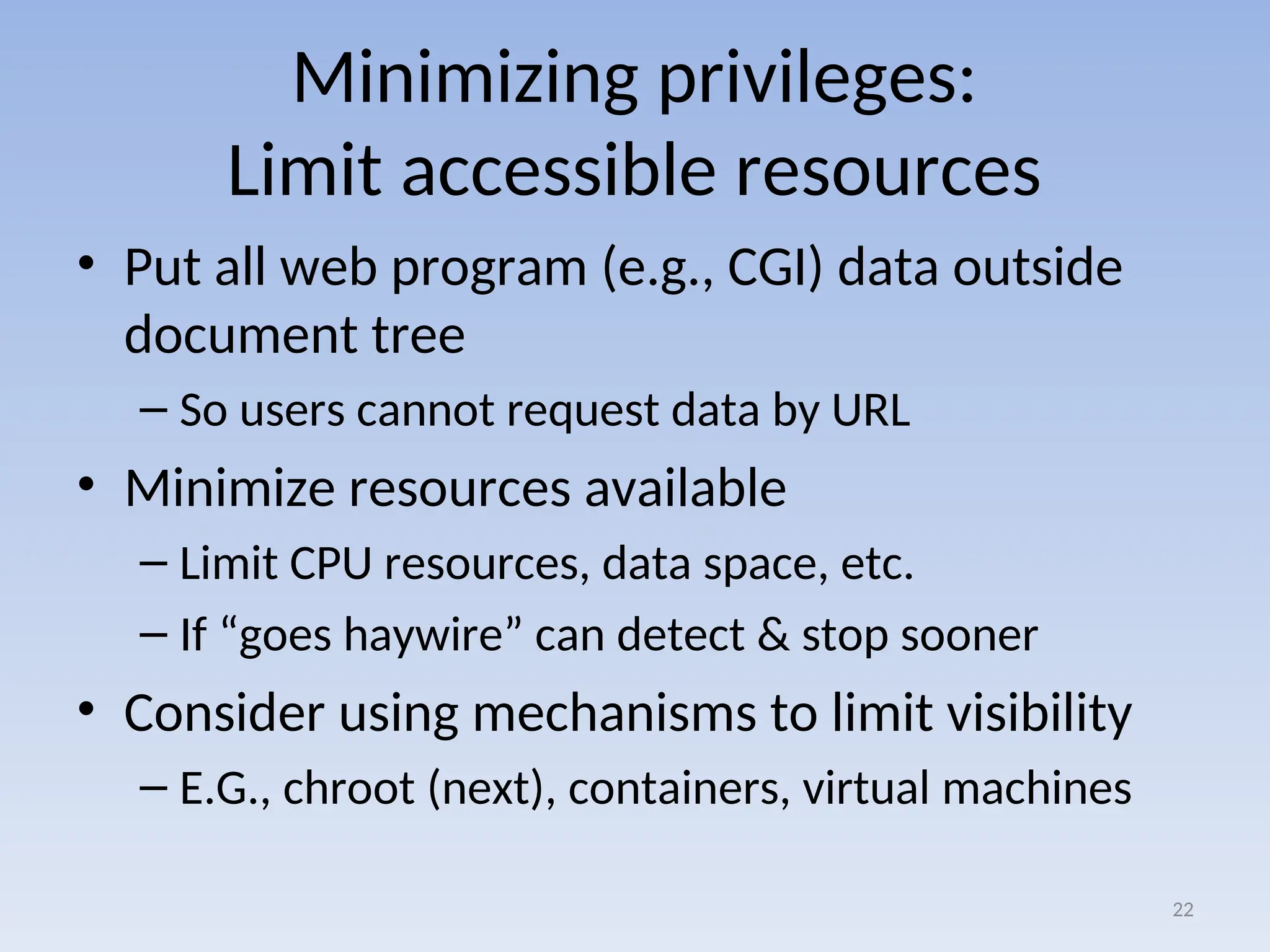 Minimizing privileges:
Limit accessible resources
• Put all web program (e.g., CGI) data outside
document tree
– So users cannot request data by URL
• Minimize resources available
– Limit CPU resources, data space, etc.
– If “goes haywire” can detect & stop sooner
• Consider using mechanisms to limit visibility
– E.G., chroot (next), containers, virtual machines
22
 