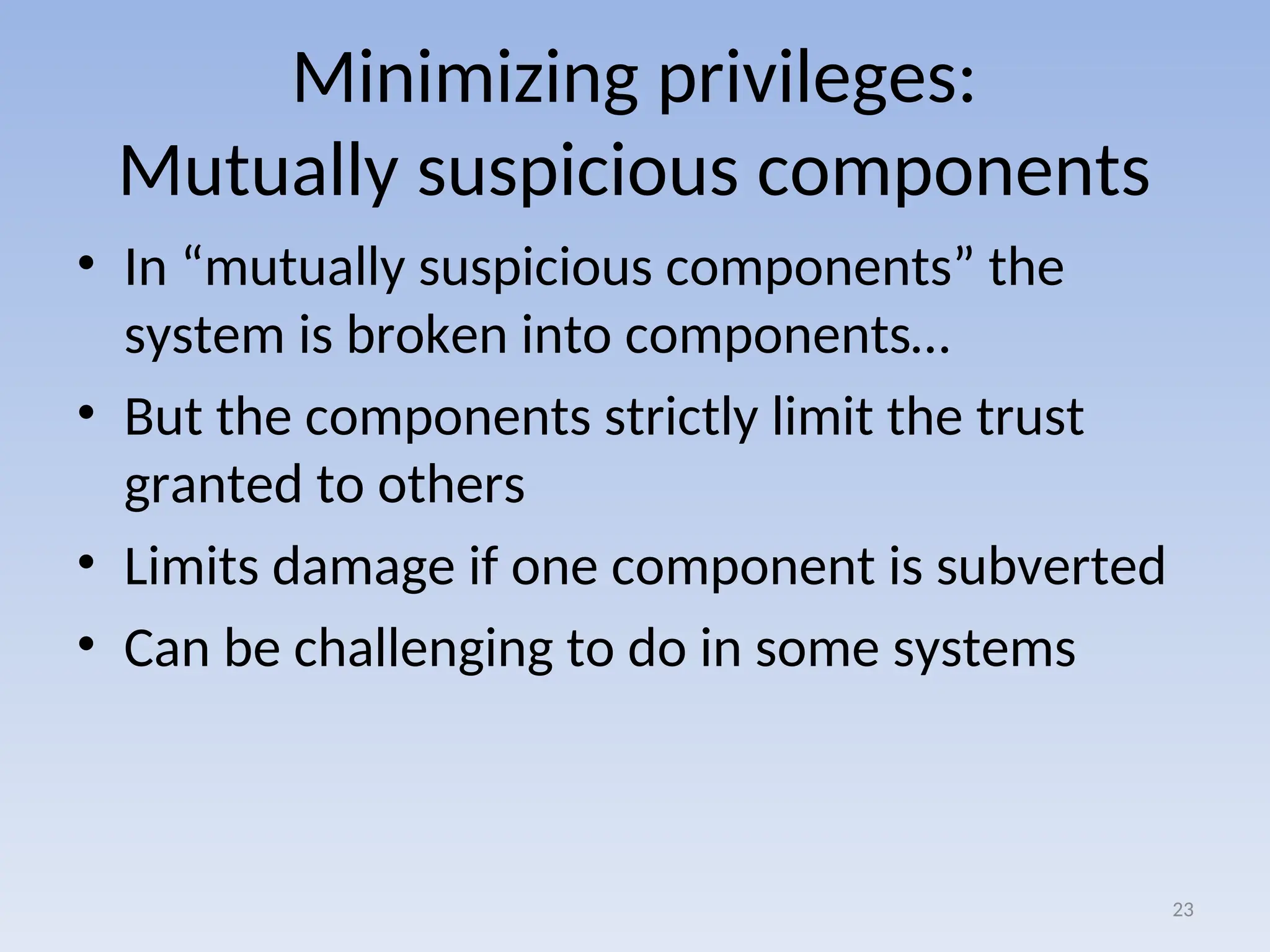 Minimizing privileges:
Mutually suspicious components
• In “mutually suspicious components” the
system is broken into components…
• But the components strictly limit the trust
granted to others
• Limits damage if one component is subverted
• Can be challenging to do in some systems
23
 
