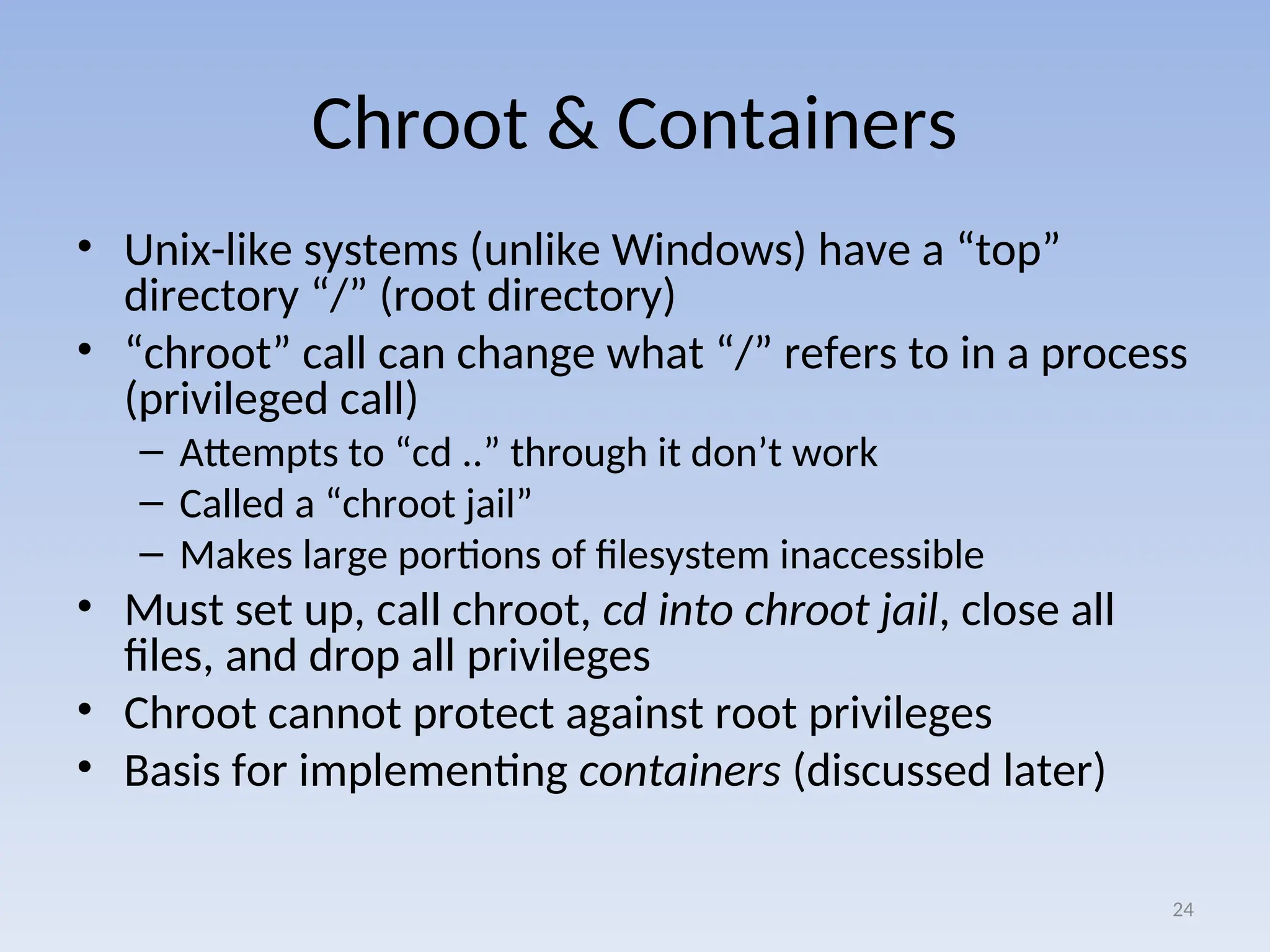 Chroot & Containers
• Unix-like systems (unlike Windows) have a “top”
directory “/” (root directory)
• “chroot” call can change what “/” refers to in a process
(privileged call)
– Attempts to “cd ..” through it don’t work
– Called a “chroot jail”
– Makes large portions of filesystem inaccessible
• Must set up, call chroot, cd into chroot jail, close all
files, and drop all privileges
• Chroot cannot protect against root privileges
• Basis for implementing containers (discussed later)
24
 