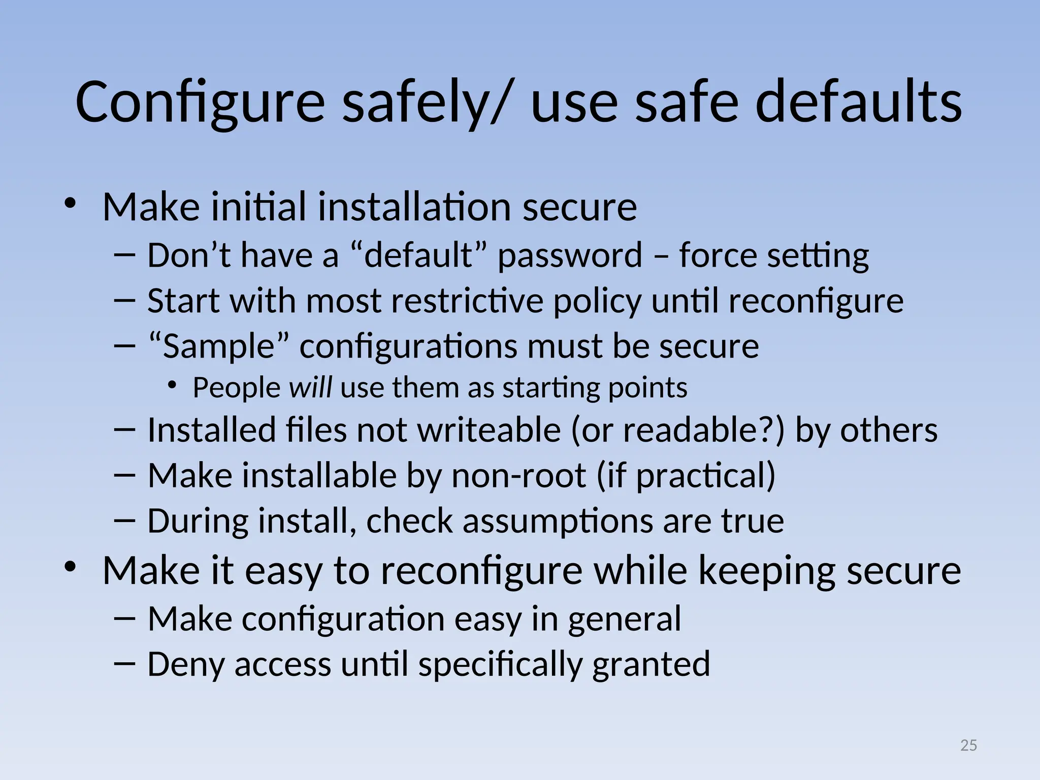 Configure safely/ use safe defaults
• Make initial installation secure
– Don’t have a “default” password – force setting
– Start with most restrictive policy until reconfigure
– “Sample” configurations must be secure
• People will use them as starting points
– Installed files not writeable (or readable?) by others
– Make installable by non-root (if practical)
– During install, check assumptions are true
• Make it easy to reconfigure while keeping secure
– Make configuration easy in general
– Deny access until specifically granted
25
 