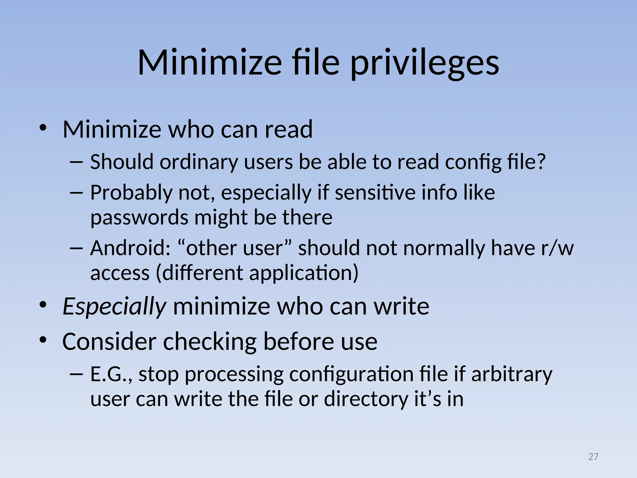 Minimize file privileges
• Minimize who can read
– Should ordinary users be able to read config file?
– Probably not, especially if sensitive info like
passwords might be there
– Android: “other user” should not normally have r/w
access (different application)
• Especially minimize who can write
• Consider checking before use
– E.G., stop processing configuration file if arbitrary
user can write the file or directory it’s in
27
 