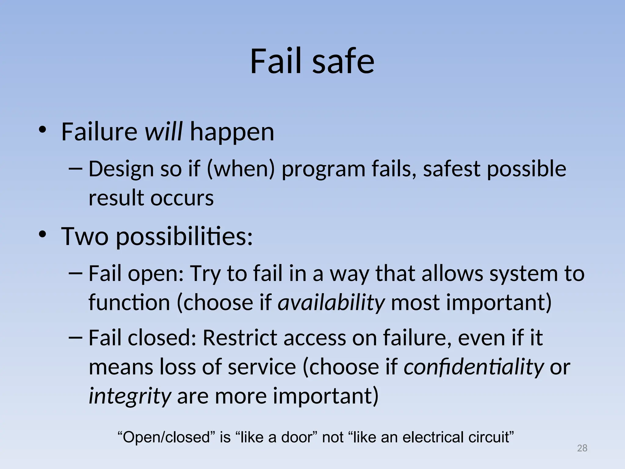 Fail safe
• Failure will happen
– Design so if (when) program fails, safest possible
result occurs
• Two possibilities:
– Fail open: Try to fail in a way that allows system to
function (choose if availability most important)
– Fail closed: Restrict access on failure, even if it
means loss of service (choose if confidentiality or
integrity are more important)
28
“Open/closed” is “like a door” not “like an electrical circuit”
 