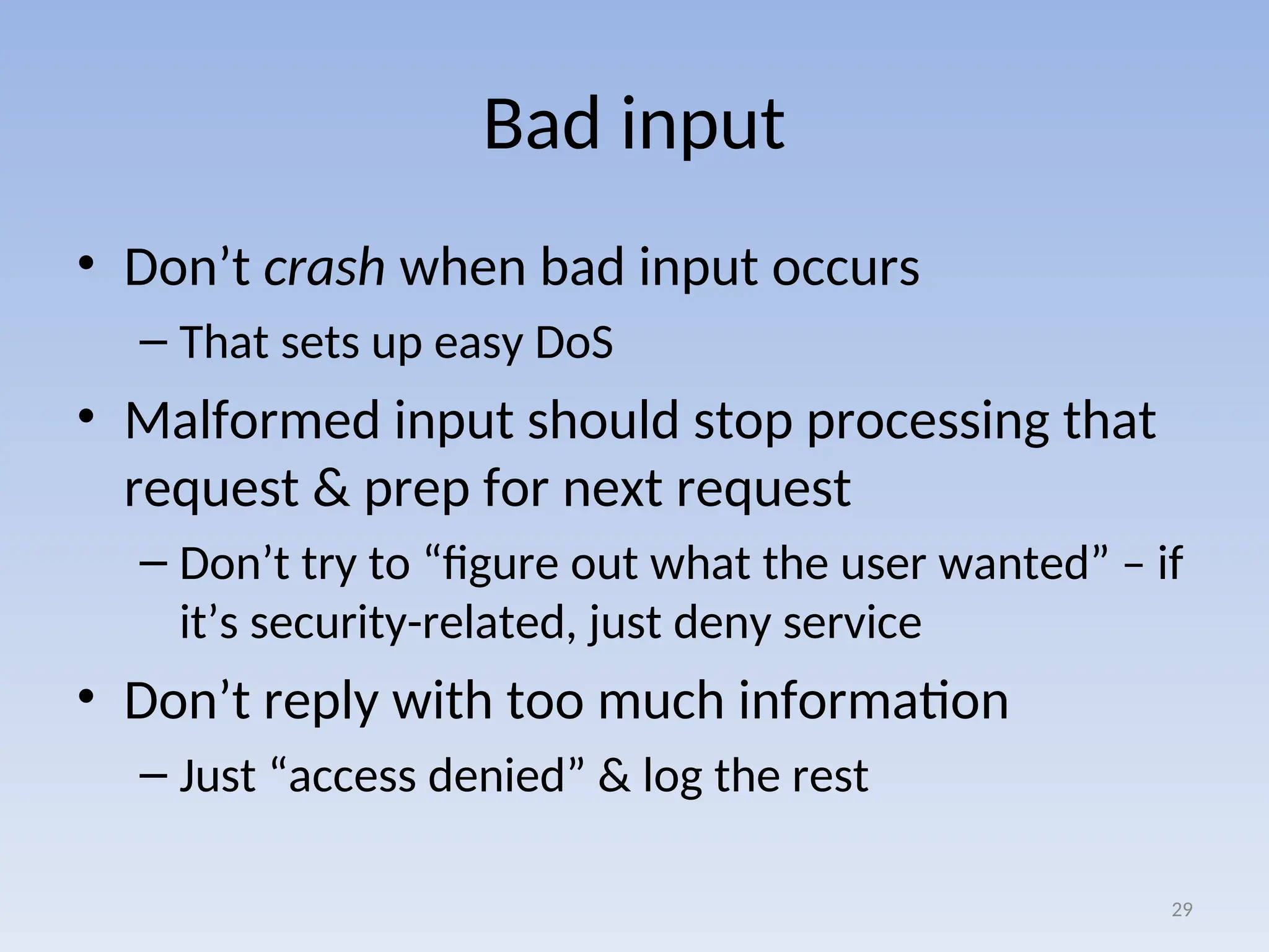 Bad input
• Don’t crash when bad input occurs
– That sets up easy DoS
• Malformed input should stop processing that
request & prep for next request
– Don’t try to “figure out what the user wanted” – if
it’s security-related, just deny service
• Don’t reply with too much information
– Just “access denied” & log the rest
29
 