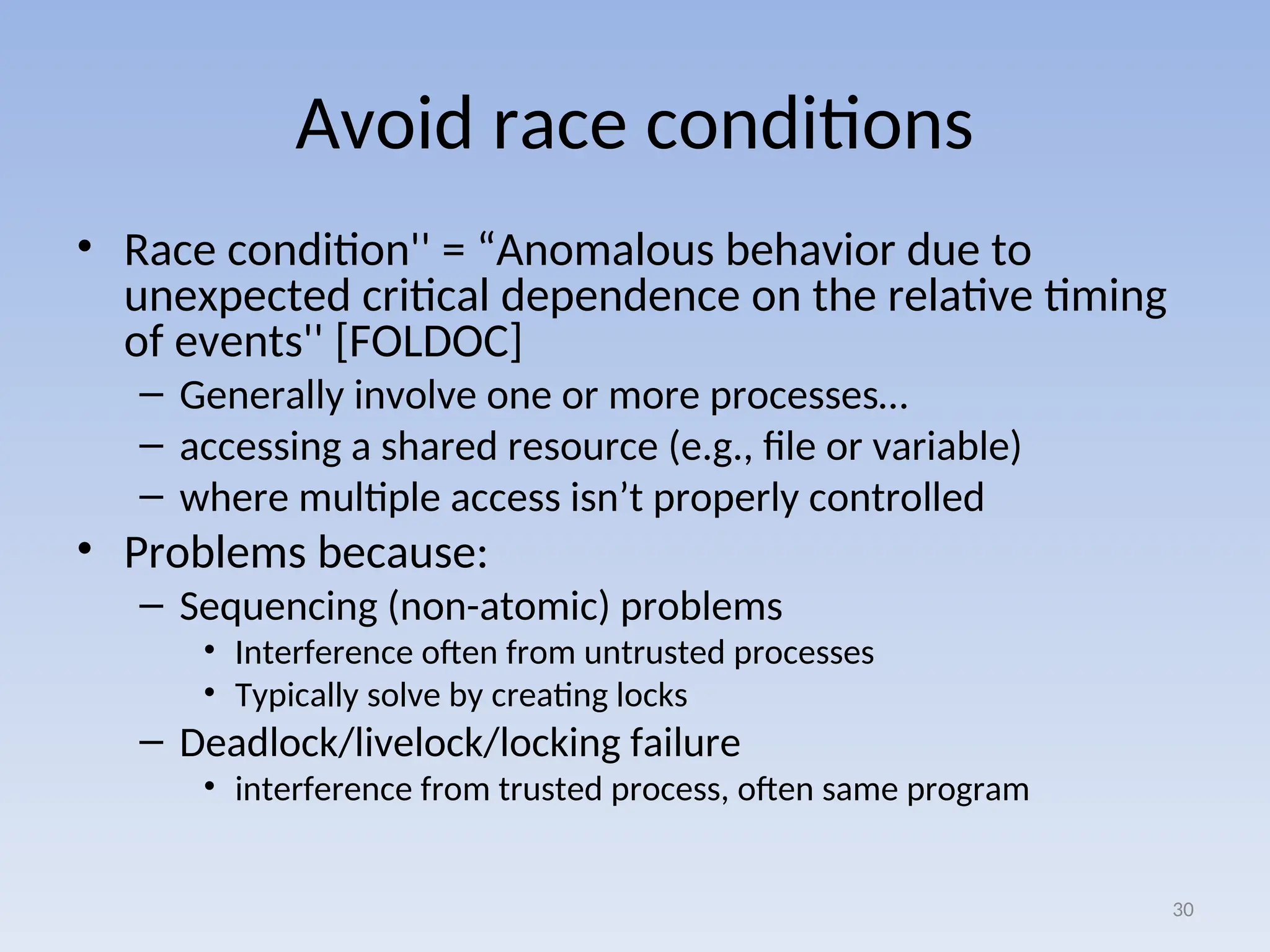 Avoid race conditions
• Race condition'' = “Anomalous behavior due to
unexpected critical dependence on the relative timing
of events'' [FOLDOC]
– Generally involve one or more processes…
– accessing a shared resource (e.g., file or variable)
– where multiple access isn’t properly controlled
• Problems because:
– Sequencing (non-atomic) problems
• Interference often from untrusted processes
• Typically solve by creating locks
– Deadlock/livelock/locking failure
• interference from trusted process, often same program
30
 