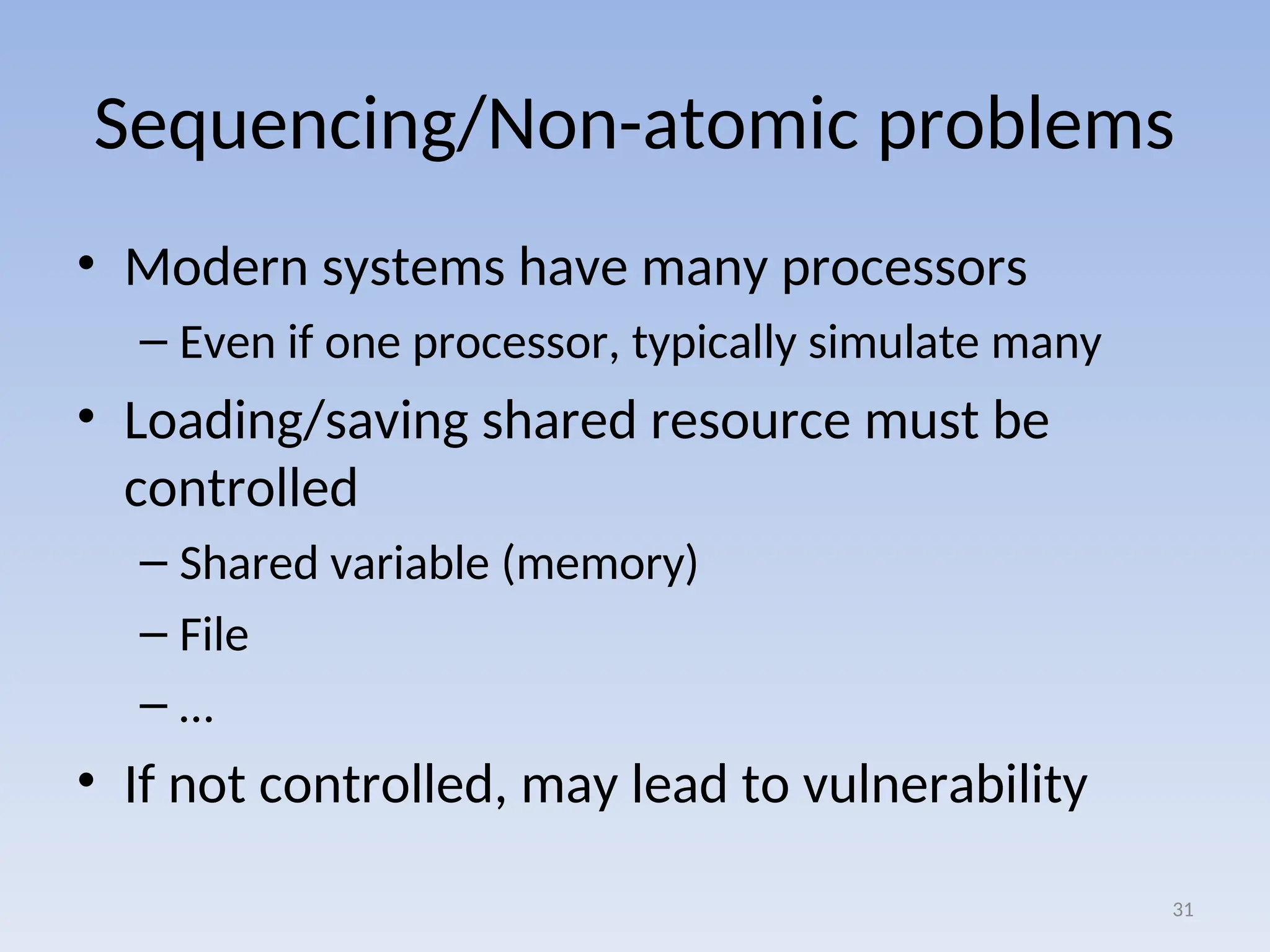 Sequencing/Non-atomic problems
• Modern systems have many processors
– Even if one processor, typically simulate many
• Loading/saving shared resource must be
controlled
– Shared variable (memory)
– File
– …
• If not controlled, may lead to vulnerability
31
 