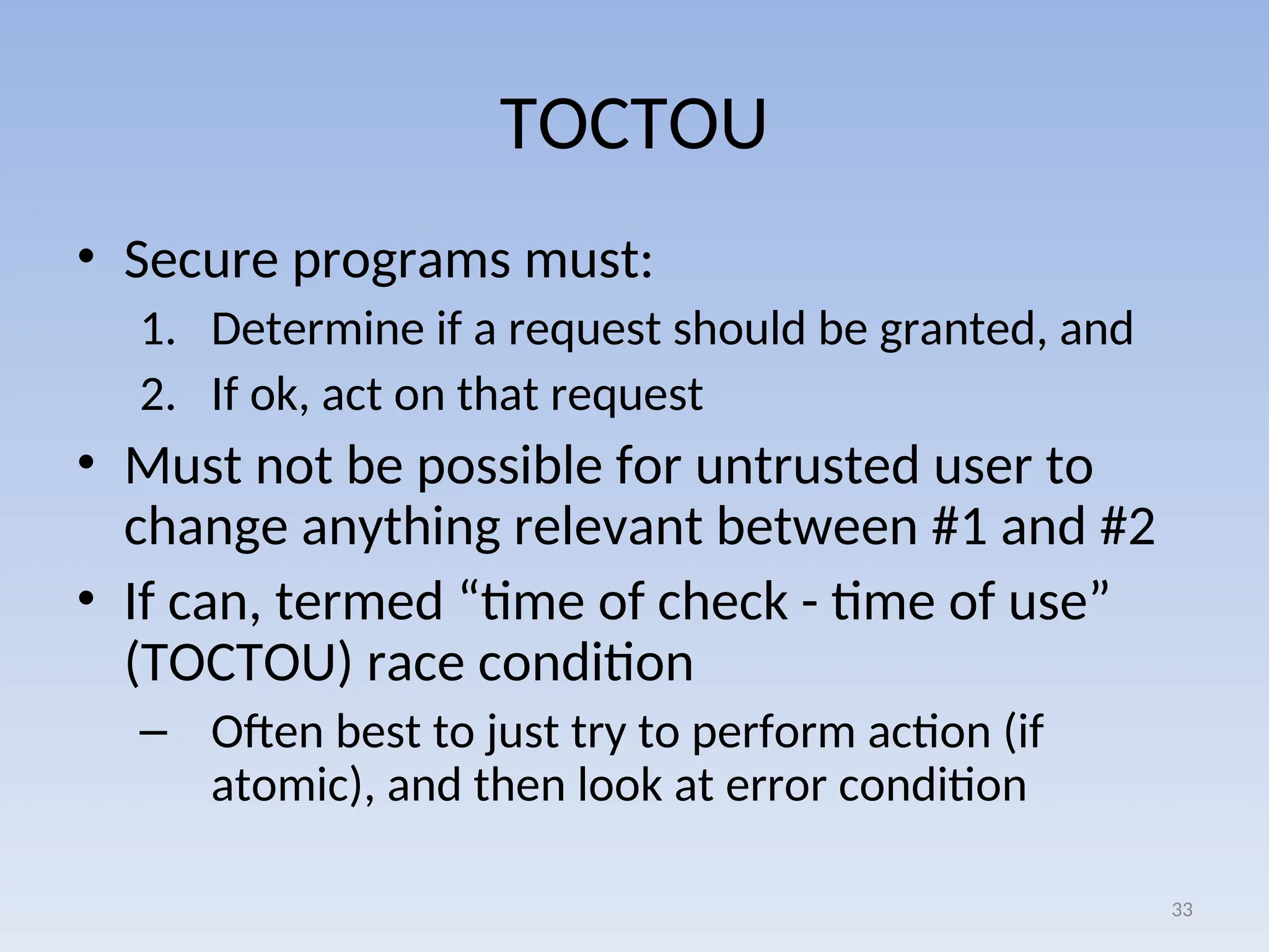 TOCTOU
• Secure programs must:
1. Determine if a request should be granted, and
2. If ok, act on that request
• Must not be possible for untrusted user to
change anything relevant between #1 and #2
• If can, termed “time of check - time of use”
(TOCTOU) race condition
– Often best to just try to perform action (if
atomic), and then look at error condition
33
 