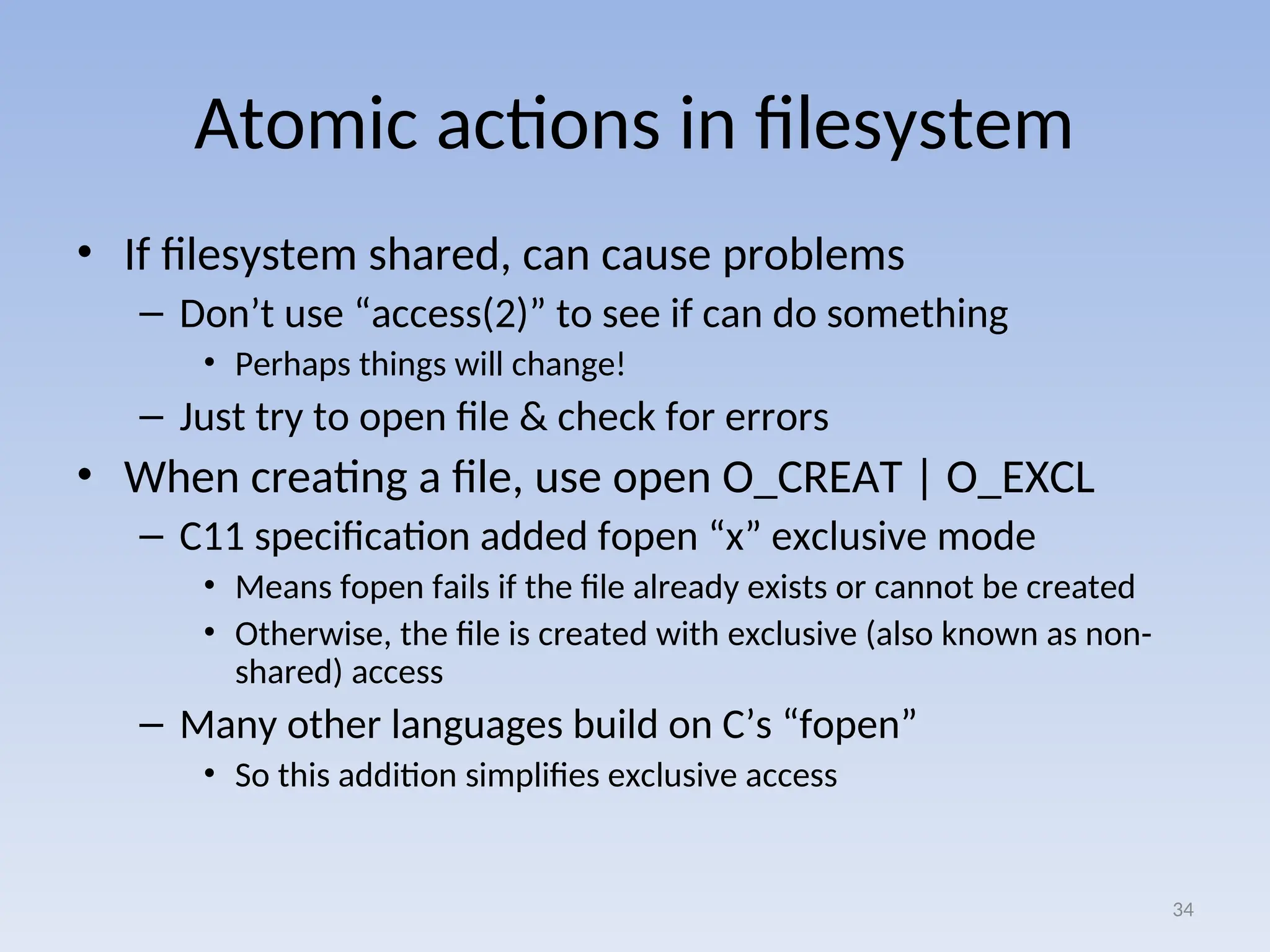 Atomic actions in filesystem
• If filesystem shared, can cause problems
– Don’t use “access(2)” to see if can do something
• Perhaps things will change!
– Just try to open file & check for errors
• When creating a file, use open O_CREAT | O_EXCL
– C11 specification added fopen “x” exclusive mode
• Means fopen fails if the file already exists or cannot be created
• Otherwise, the file is created with exclusive (also known as non-
shared) access
– Many other languages build on C’s “fopen”
• So this addition simplifies exclusive access
34
 