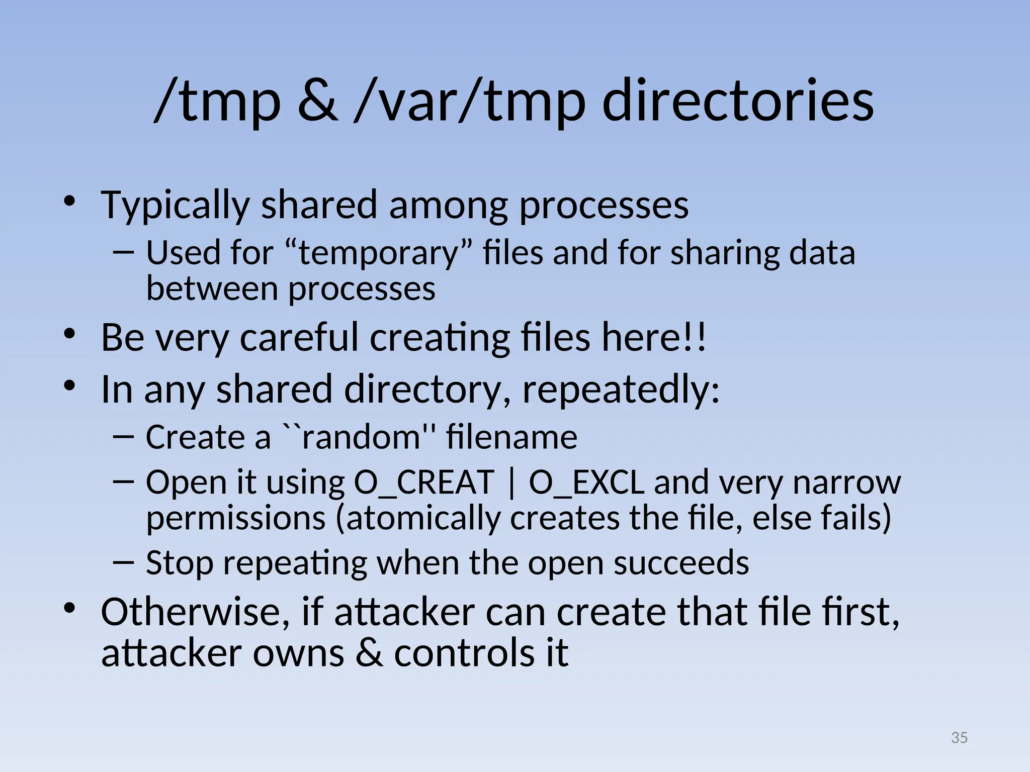 /tmp & /var/tmp directories
• Typically shared among processes
– Used for “temporary” files and for sharing data
between processes
• Be very careful creating files here!!
• In any shared directory, repeatedly:
– Create a ``random'' filename
– Open it using O_CREAT | O_EXCL and very narrow
permissions (atomically creates the file, else fails)
– Stop repeating when the open succeeds
• Otherwise, if attacker can create that file first,
attacker owns & controls it
35
 