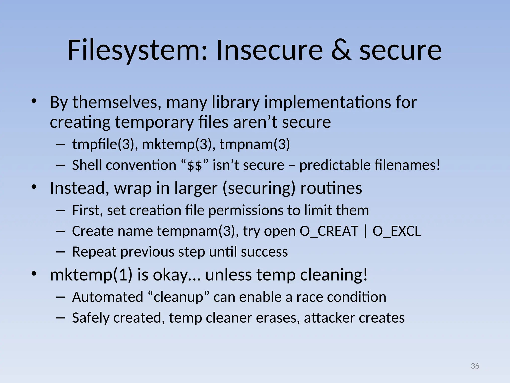 Filesystem: Insecure & secure
• By themselves, many library implementations for
creating temporary files aren’t secure
– tmpfile(3), mktemp(3), tmpnam(3)
– Shell convention “$$” isn’t secure – predictable filenames!
• Instead, wrap in larger (securing) routines
– First, set creation file permissions to limit them
– Create name tempnam(3), try open O_CREAT | O_EXCL
– Repeat previous step until success
• mktemp(1) is okay… unless temp cleaning!
– Automated “cleanup” can enable a race condition
– Safely created, temp cleaner erases, attacker creates
36
 