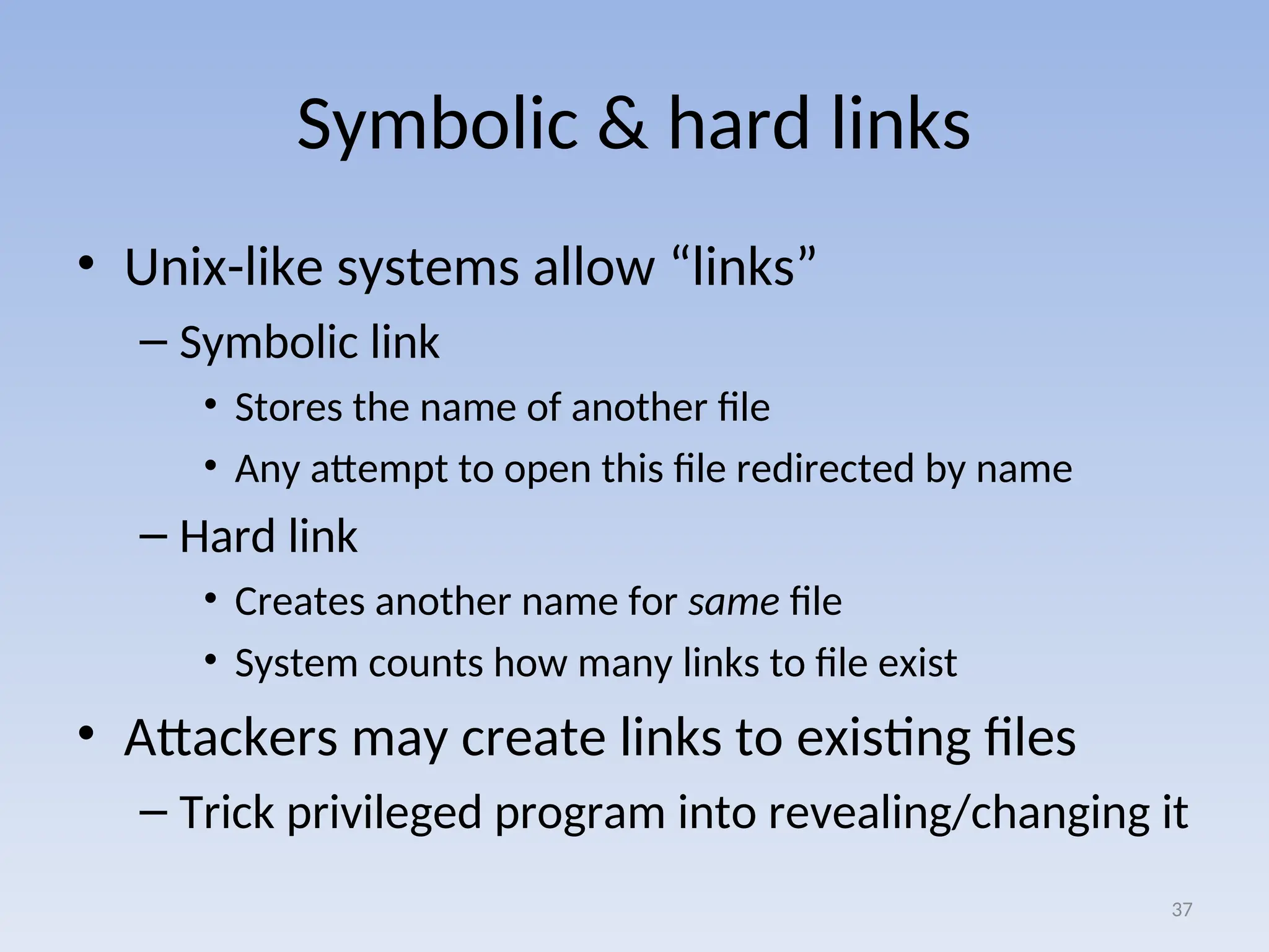 Symbolic & hard links
• Unix-like systems allow “links”
– Symbolic link
• Stores the name of another file
• Any attempt to open this file redirected by name
– Hard link
• Creates another name for same file
• System counts how many links to file exist
• Attackers may create links to existing files
– Trick privileged program into revealing/changing it
37
 