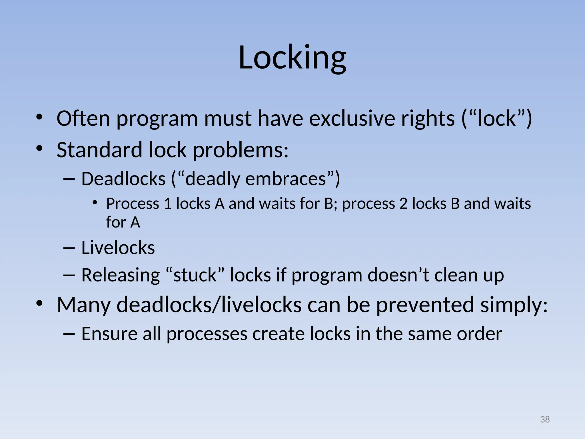 Locking
• Often program must have exclusive rights (“lock”)
• Standard lock problems:
– Deadlocks (“deadly embraces”)
• Process 1 locks A and waits for B; process 2 locks B and waits
for A
– Livelocks
– Releasing “stuck” locks if program doesn’t clean up
• Many deadlocks/livelocks can be prevented simply:
– Ensure all processes create locks in the same order
38
 