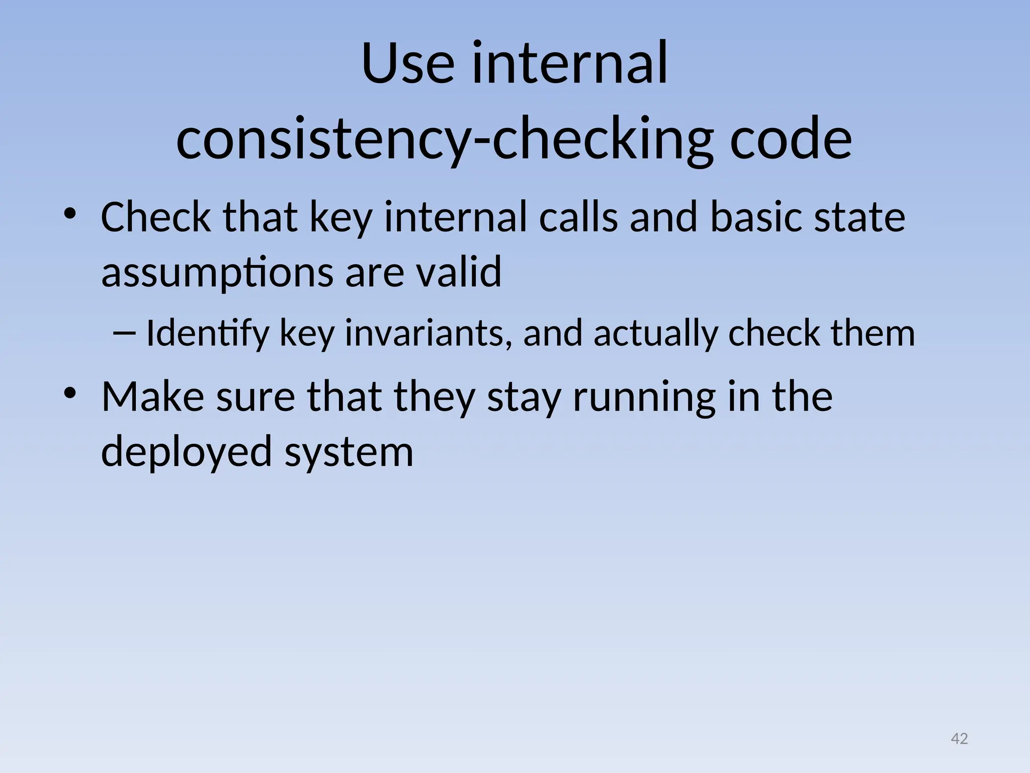 Use internal
consistency-checking code
• Check that key internal calls and basic state
assumptions are valid
– Identify key invariants, and actually check them
• Make sure that they stay running in the
deployed system
42
 