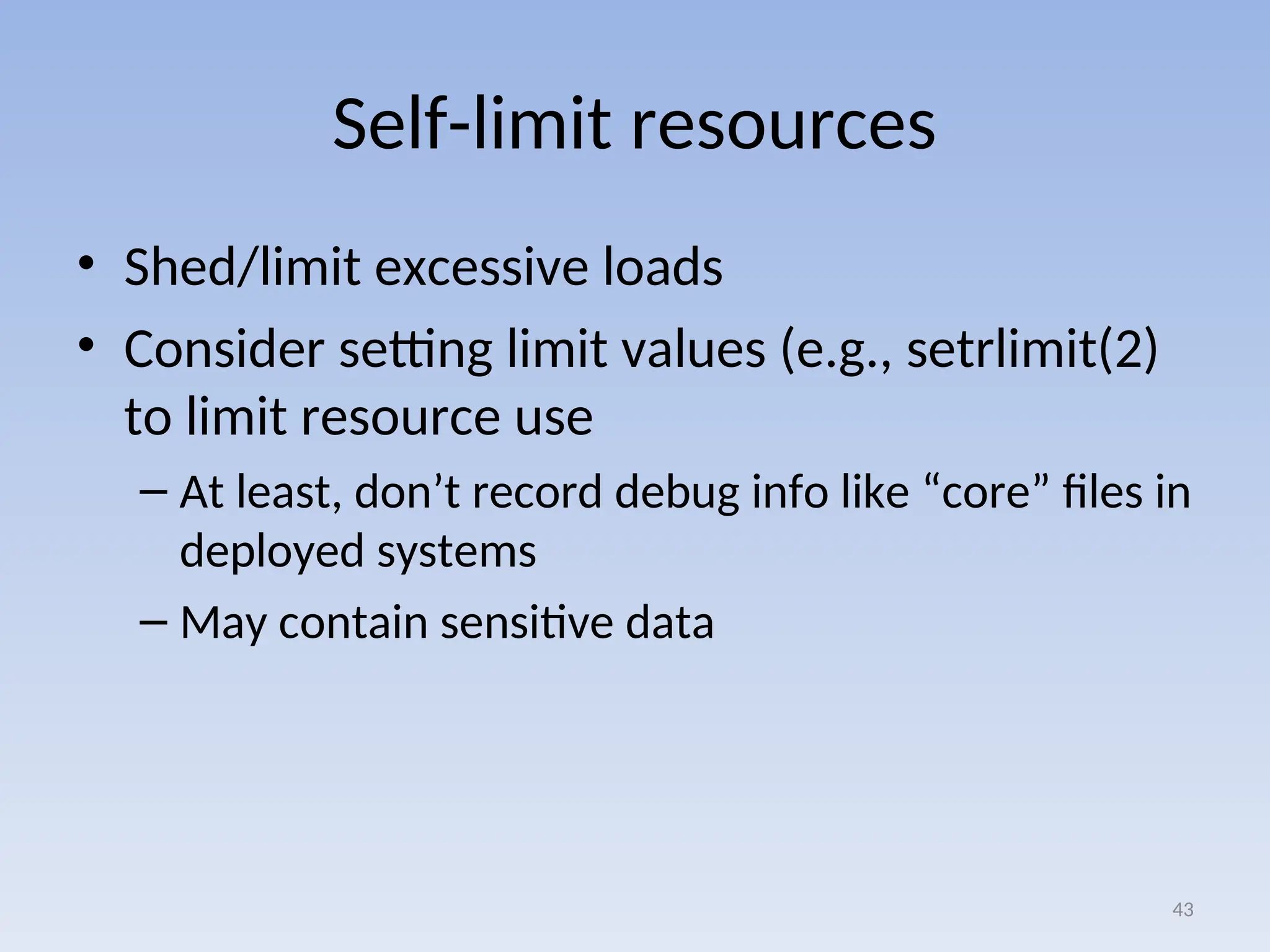 Self-limit resources
• Shed/limit excessive loads
• Consider setting limit values (e.g., setrlimit(2)
to limit resource use
– At least, don’t record debug info like “core” files in
deployed systems
– May contain sensitive data
43
 