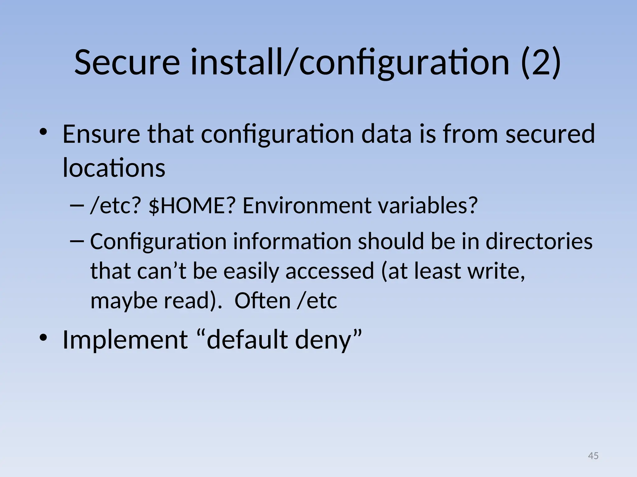 Secure install/configuration (2)
• Ensure that configuration data is from secured
locations
– /etc? $HOME? Environment variables?
– Configuration information should be in directories
that can’t be easily accessed (at least write,
maybe read). Often /etc
• Implement “default deny”
45
 