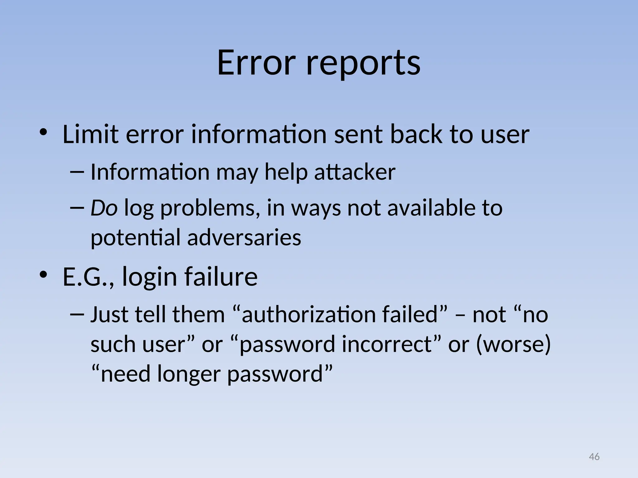Error reports
• Limit error information sent back to user
– Information may help attacker
– Do log problems, in ways not available to
potential adversaries
• E.G., login failure
– Just tell them “authorization failed” – not “no
such user” or “password incorrect” or (worse)
“need longer password”
46
 